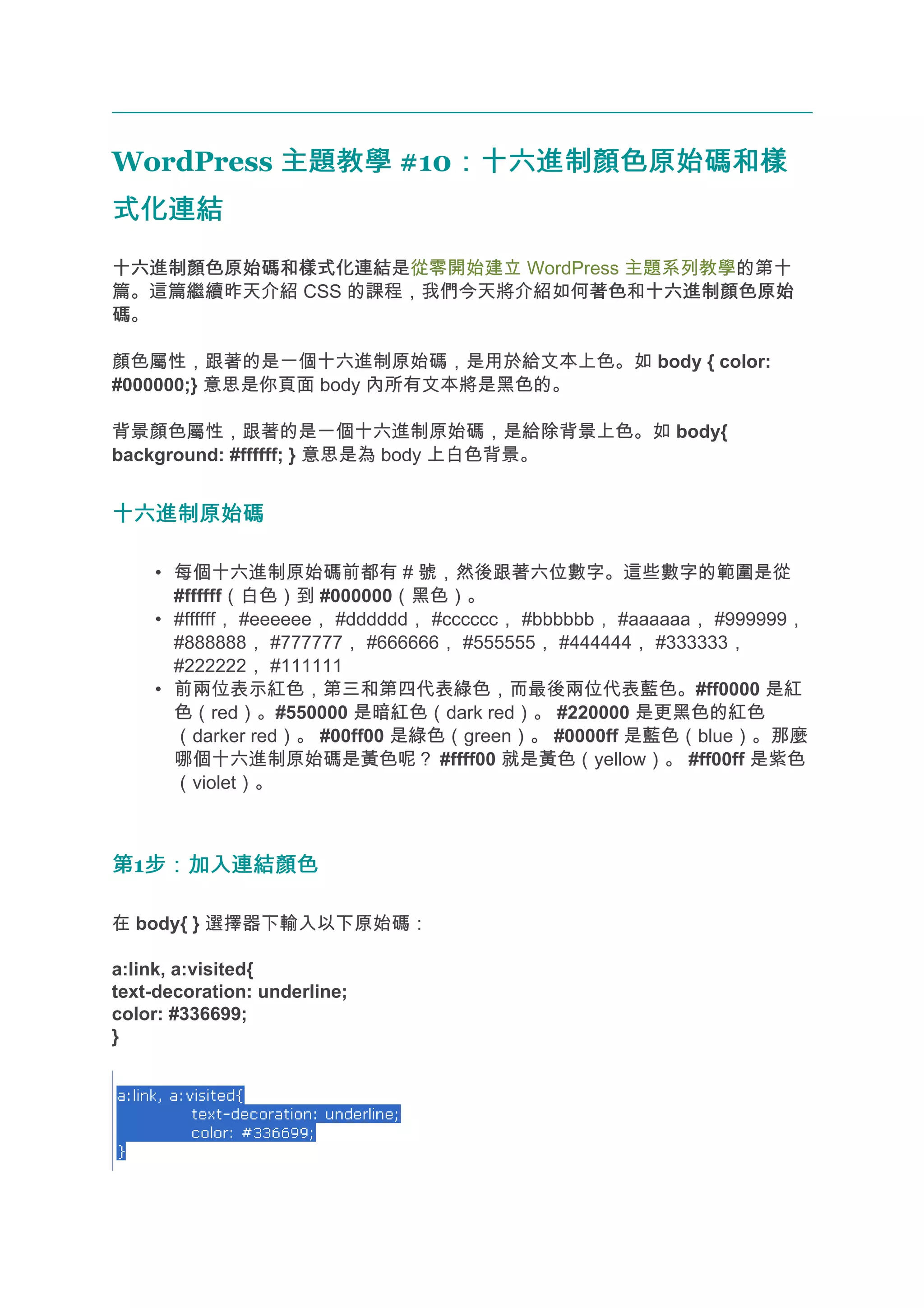 WordPress 主題教學 #10：十六進制顏色原始碼和樣
                  ：十六進制顏色原始碼和樣
式化連結
十六進制顏色原始碼和樣式化連結
十六進制顏色原始碼和樣式化連結是從零開始建立 WordPress 主題系列教學的第十
篇。這篇繼續昨天介紹 CSS 的課程，我們今天將介紹如何著色 十六進制顏色原始
                             著色和十六進制顏色原始
碼。

顏色屬性，跟著的是一個十六進制原始碼，是用於給文本上色。如 body { color:
#000000;} 意思是你頁面 body 內所有文本將是黑色的。

背景顏色屬性，跟著的是一個十六進制原始碼，是給除背景上色。如 body{
background: #ffffff; } 意思是為 body 上白色背景。


十六進制原始碼

    • 每個十六進制原始碼前都有 # 號，然後跟著六位數字。這些數字的範圍是從
      #ffffff（白色）到 #000000（黑色）。
    • #ffffff， #eeeeee， #dddddd， #cccccc， #bbbbbb， #aaaaaa， #999999，
      #888888， #777777， #666666， #555555， #444444， #333333，
      #222222， #111111
    • 前兩位表示紅色，第三和第四代表綠色，而最後兩位代表藍色。#ff0000 是紅
      色（red）。#550000 是暗紅色（dark red）。 #220000 是更黑色的紅色
      （darker red）。 #00ff00 是綠色（green）。 #0000ff 是藍色（blue）。那麼
      哪個十六進制原始碼是黃色呢？ #ffff00 就是黃色（yellow）。 #ff00ff 是紫色
      （violet）。



第1步：加入連結顏色
  步：加入連結顏色

在 body{ } 選擇器下輸入以下原始碼：

a:link, a:visited{
text-decoration: underline;
color: #336699;
}
 