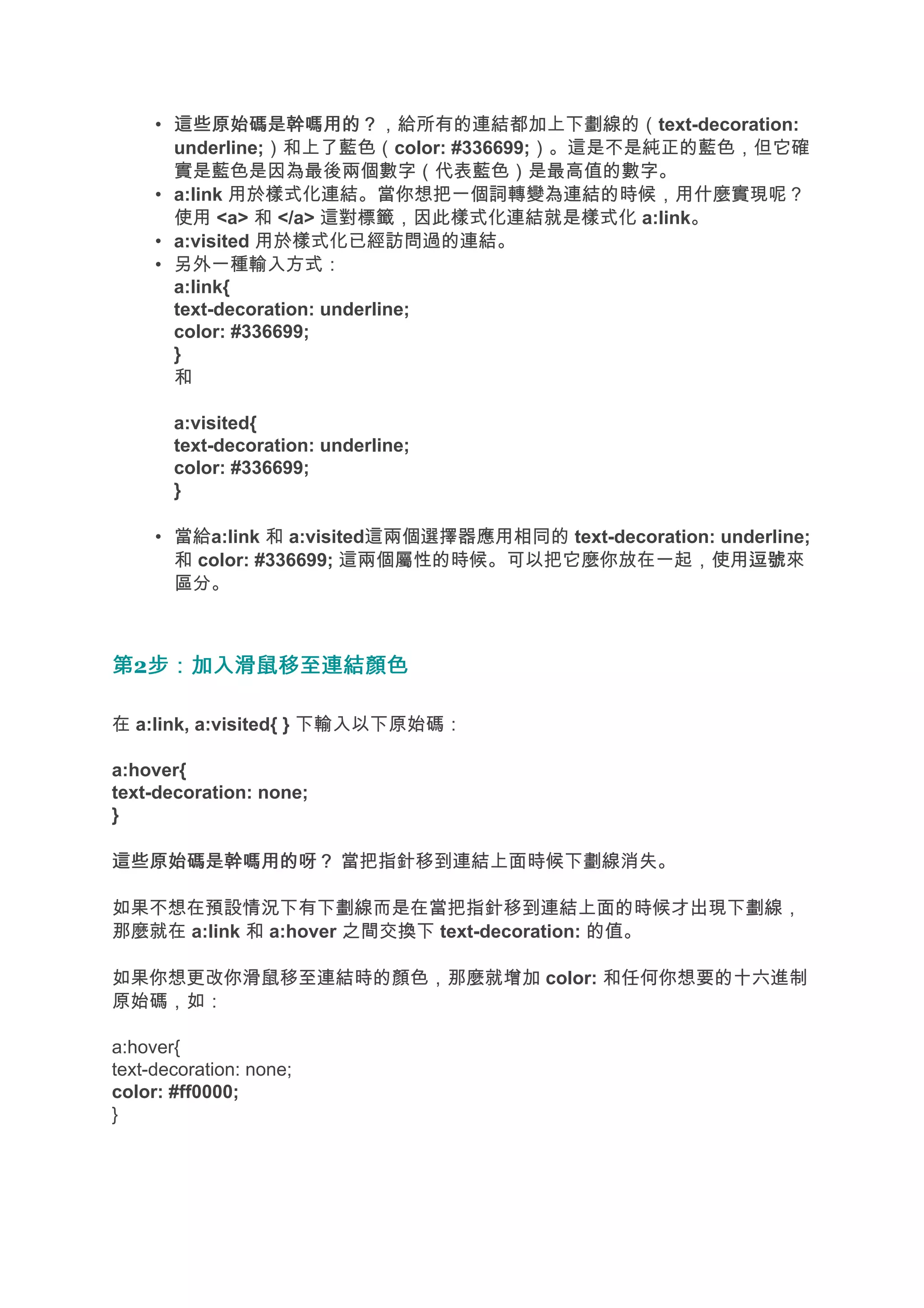 • 這些原始碼是幹嗎用的？
       這些原始碼是幹嗎用的？，給所有的連結都加上下劃線的（text-decoration:
       underline;）和上了藍色（color: #336699;）。這是不是純正的藍色，但它確
       實是藍色是因為最後兩個數字（代表藍色）是最高值的數字。
     • a:link 用於樣式化連結。當你想把一個詞轉變為連結的時候，用什麼實現呢？
       使用 <a> 和 </a> 這對標籤，因此樣式化連結就是樣式化 a:link。
     • a:visited 用於樣式化已經訪問過的連結。
     • 另外一種輸入方式：
       a:link{
       text-decoration: underline;
       color: #336699;
       }
       和

       a:visited{
       text-decoration: underline;
       color: #336699;
       }

     • 當給a:link 和 a:visited這兩個選擇器應用相同的 text-decoration: underline;
       和 color: #336699; 這兩個屬性的時候。可以把它麼你放在一起，使用逗號          逗號來
       區分。



第2步：加入滑鼠移至連結顏色
  步：加入滑鼠移至連結顏色

在 a:link, a:visited{ } 下輸入以下原始碼：

a:hover{
text-decoration: none;
}

這些原始碼是幹嗎用的呀？ 當把指針移到連結上面時候下劃線消失。

如果不想在預設情況下有下劃線而是在當把指針移到連結上面的時候才出現下劃線，
那麼就在 a:link 和 a:hover 之間交換下 text-decoration: 的值。

如果你想更改你滑鼠移至連結時的顏色，那麼就增加 color: 和任何你想要的十六進制
原始碼，如：

a:hover{
text-decoration: none;
color: #ff0000;
}
 