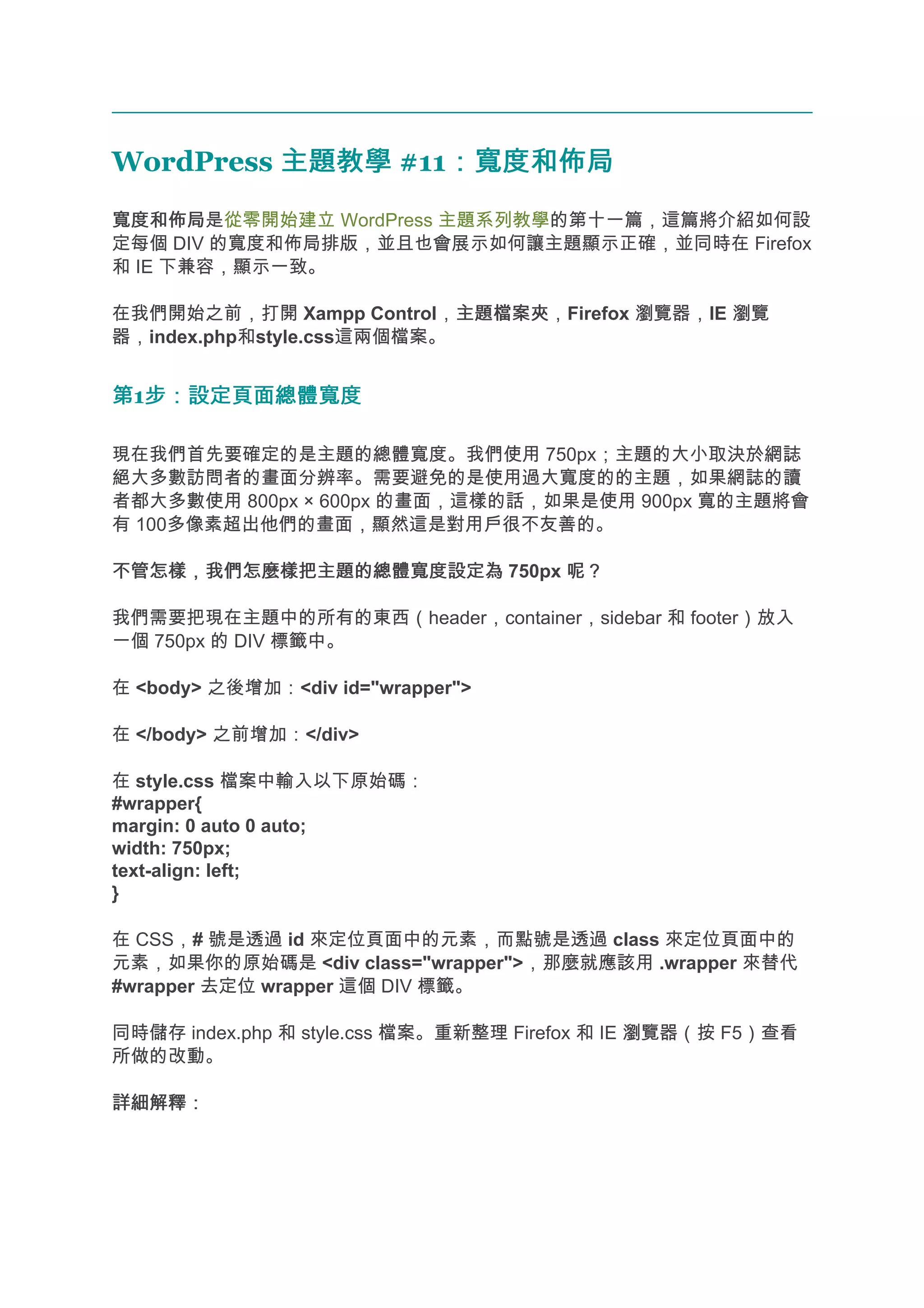 WordPress 主題教學 #11：寬度和佈局
                  ：寬度和佈局
寬度和佈局
寬度和佈局是從零開始建立 WordPress 主題系列教學的第十一篇，這篇將介紹如何設
定每個 DIV 的寬度和佈局排版，並且也會展示如何讓主題顯示正確，並同時在 Firefox
和 IE 下兼容，顯示一致。

在我們開始之前，打開 Xampp Control，主題檔案夾
                            主題檔案夾，Firefox 瀏覽器，IE 瀏覽
器，index.php和style.css這兩個檔案。


第1步：設定頁面總體寬度
  步：設定頁面總體寬度

現在我們首先要確定的是主題的總體寬度。我們使用 750px；主題的大小取決於網誌
絕大多數訪問者的畫面分辨率。需要避免的是使用過大寬度的的主題，如果網誌的讀
者都大多數使用 800px × 600px 的畫面，這樣的話，如果是使用 900px 寬的主題將會
有 100多像素超出他們的畫面，顯然這是對用戶很不友善的。

不管怎樣，我們怎麼樣把主題的總體寬度設定為 750px 呢？

我們需要把現在主題中的所有的東西（header，container，sidebar 和 footer）放入
一個 750px 的 DIV 標籤中。

在 <body> 之後增加：<div id="wrapper">

在 </body> 之前增加：</div>

在 style.css 檔案中輸入以下原始碼：
#wrapper{
margin: 0 auto 0 auto;
width: 750px;
text-align: left;
}

在 CSS，# 號是透過 id 來定位頁面中的元素，而點號是透過 class 來定位頁面中的
元素，如果你的原始碼是 <div class="wrapper">，那麼就應該用 .wrapper 來替代
#wrapper 去定位 wrapper 這個 DIV 標籤。

同時儲存 index.php 和 style.css 檔案。重新整理 Firefox 和 IE 瀏覽器（按 F5）查看
所做的改動。

詳細解釋：
 