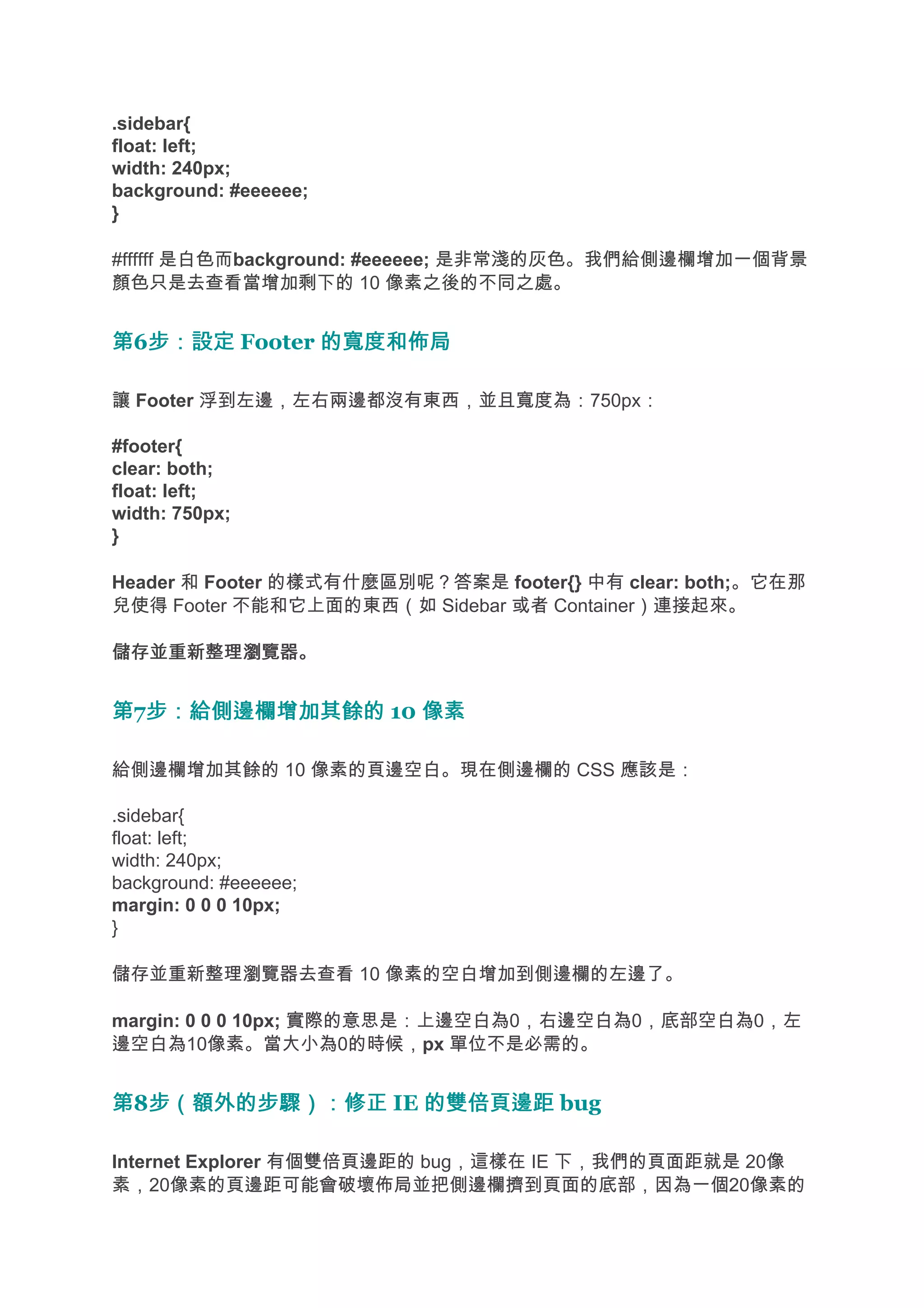 .sidebar{
float: left;
width: 240px;
background: #eeeeee;
}

#ffffff 是白色而background: #eeeeee; 是非常淺的灰色。我們給側邊欄增加一個背景
顏色只是去查看當增加剩下的 10 像素之後的不同之處。


第6步：設定 Footer 的寬度和佈局
  步：設定

讓 Footer 浮到左邊，左右兩邊都沒有東西，並且寬度為：750px：

#footer{
clear: both;
float: left;
width: 750px;
}

Header 和 Footer 的樣式有什麼區別呢？答案是 footer{} 中有 clear: both;。它在那
兒使得 Footer 不能和它上面的東西（如 Sidebar 或者 Container）連接起來。

儲存並重新整理瀏覽器。


第7步：給側邊欄增加其餘的 10 像素
  步：給側邊欄增加其餘的

給側邊欄增加其餘的 10 像素的頁邊空白。現在側邊欄的 CSS 應該是：

.sidebar{
float: left;
width: 240px;
background: #eeeeee;
margin: 0 0 0 10px;
}

儲存並重新整理瀏覽器去查看 10 像素的空白增加到側邊欄的左邊了。

margin: 0 0 0 10px; 實際的意思是：上邊空白為0，右邊空白為0，底部空白為0，左
邊空白為10像素。當大小為0的時候，px 單位不是必需的。


第8步（額外的步驟）：修正 IE 的雙倍頁邊距 bug
  步（額外的步驟）：修正

Internet Explorer 有個雙倍頁邊距的 bug，這樣在 IE 下，我們的頁面距就是 20像
素，20像素的頁邊距可能會破壞佈局並把側邊欄擠到頁面的底部，因為一個20像素的
 
