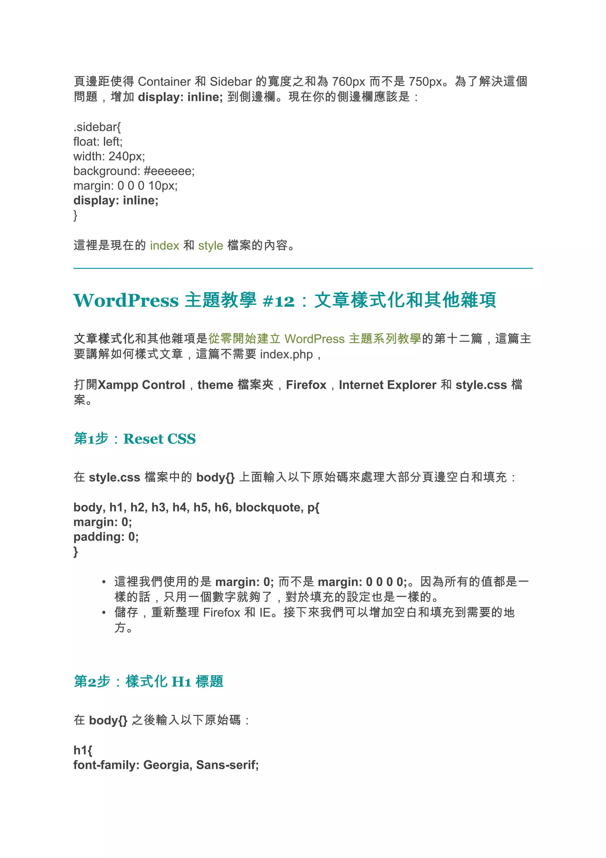 頁邊距使得 Container 和 Sidebar 的寬度之和為 760px 而不是 750px。為了解決這個
問題，增加 display: inline; 到側邊欄。現在你的側邊欄應該是：

.sidebar{
float: left;
width: 240px;
background: #eeeeee;
margin: 0 0 0 10px;
display: inline;
}

這裡是現在的 index 和 style 檔案的內容。



WordPress 主題教學 #12：文章樣式化和其他雜項
                  ：文章樣式化和其他雜項
文章樣式化
文章樣式化和其他雜項是從零開始建立 WordPress 主題系列教學的第十二篇，這篇主
要講解如何樣式文章，這篇不需要 index.php，

打開Xampp Control，theme 檔案夾
                      檔案夾，Firefox，Internet Explorer 和 style.css 檔
案。


第1步：
  步：Reset CSS

在 style.css 檔案中的 body{} 上面輸入以下原始碼來處理大部分頁邊空白和填充：

body, h1, h2, h3, h4, h5, h6, blockquote, p{
margin: 0;
padding: 0;
}

     • 這裡我們使用的是 margin: 0; 而不是 margin: 0 0 0 0;。因為所有的值都是一
       樣的話，只用一個數字就夠了，對於填充的設定也是一樣的。
     • 儲存，重新整理 Firefox 和 IE。接下來我們可以增加空白和填充到需要的地
       方。



第2步：樣式化 H1 標題
  步：樣式化

在 body{} 之後輸入以下原始碼：

h1{
font-family: Georgia, Sans-serif;
 