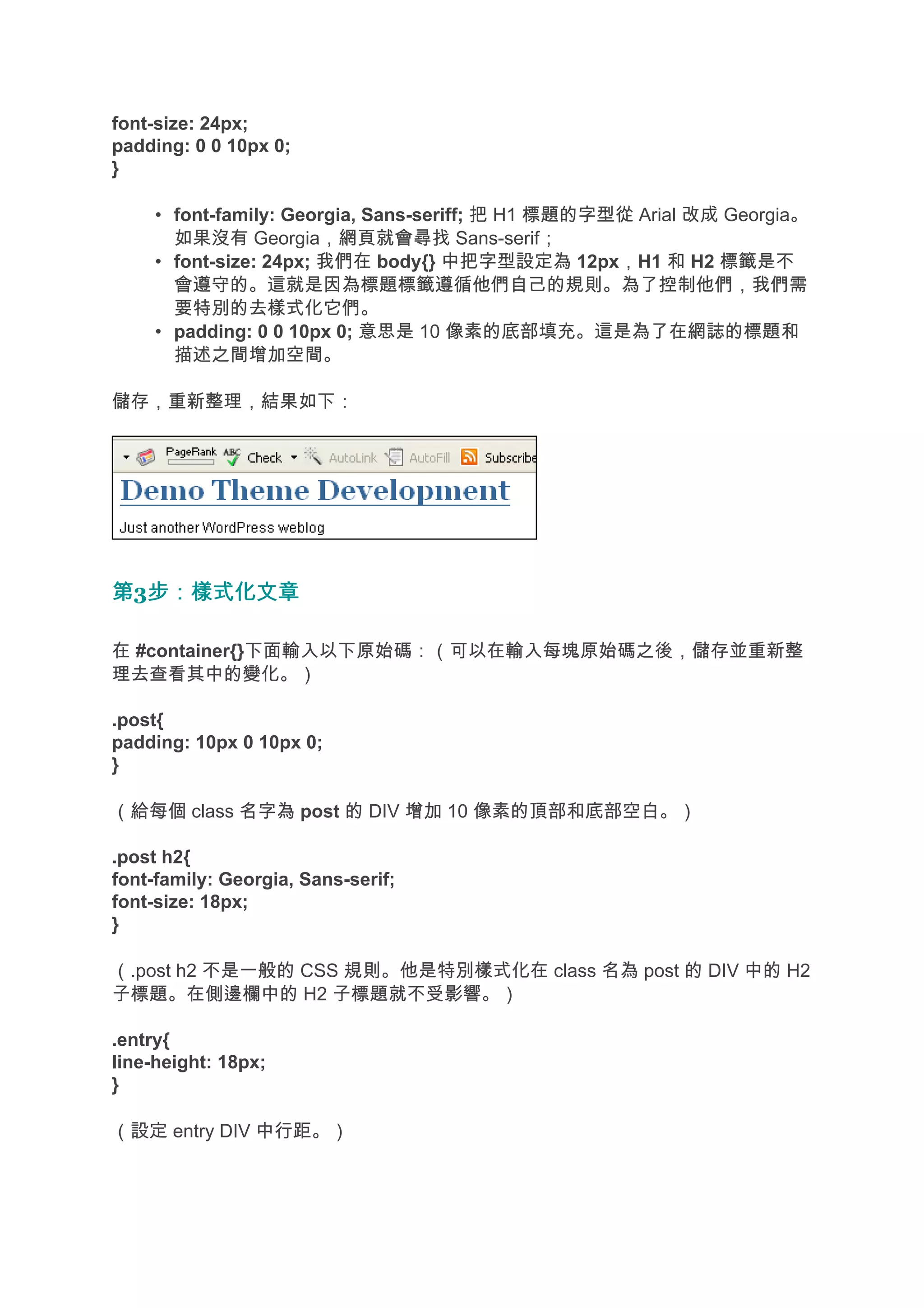font-size: 24px;
padding: 0 0 10px 0;
}

     • font-family: Georgia, Sans-seriff; 把 H1 標題的字型從 Arial 改成 Georgia。
       如果沒有 Georgia，網頁就會尋找 Sans-serif；
     • font-size: 24px; 我們在 body{} 中把字型設定為 12px，H1 和 H2 標籤是不
       會遵守的。這就是因為標題標籤遵循他們自己的規則。為了控制他們，我們需
       要特別的去樣式化它們。
     • padding: 0 0 10px 0; 意思是 10 像素的底部填充。這是為了在網誌的標題和
       描述之間增加空間。

儲存，重新整理，結果如下：




第3步：樣式化文章
  步：樣式化文章

在 #container{}下面輸入以下原始碼：（可以在輸入每塊原始碼之後，儲存並重新整
理去查看其中的變化。）

.post{
padding: 10px 0 10px 0;
}

（給每個 class 名字為 post 的 DIV 增加 10 像素的頂部和底部空白。）

.post h2{
font-family: Georgia, Sans-serif;
font-size: 18px;
}

（.post h2 不是一般的 CSS 規則。他是特別樣式化在 class 名為 post 的 DIV 中的 H2
子標題。在側邊欄中的 H2 子標題就不受影響。）

.entry{
line-height: 18px;
}

（設定 entry DIV 中行距。）
 
