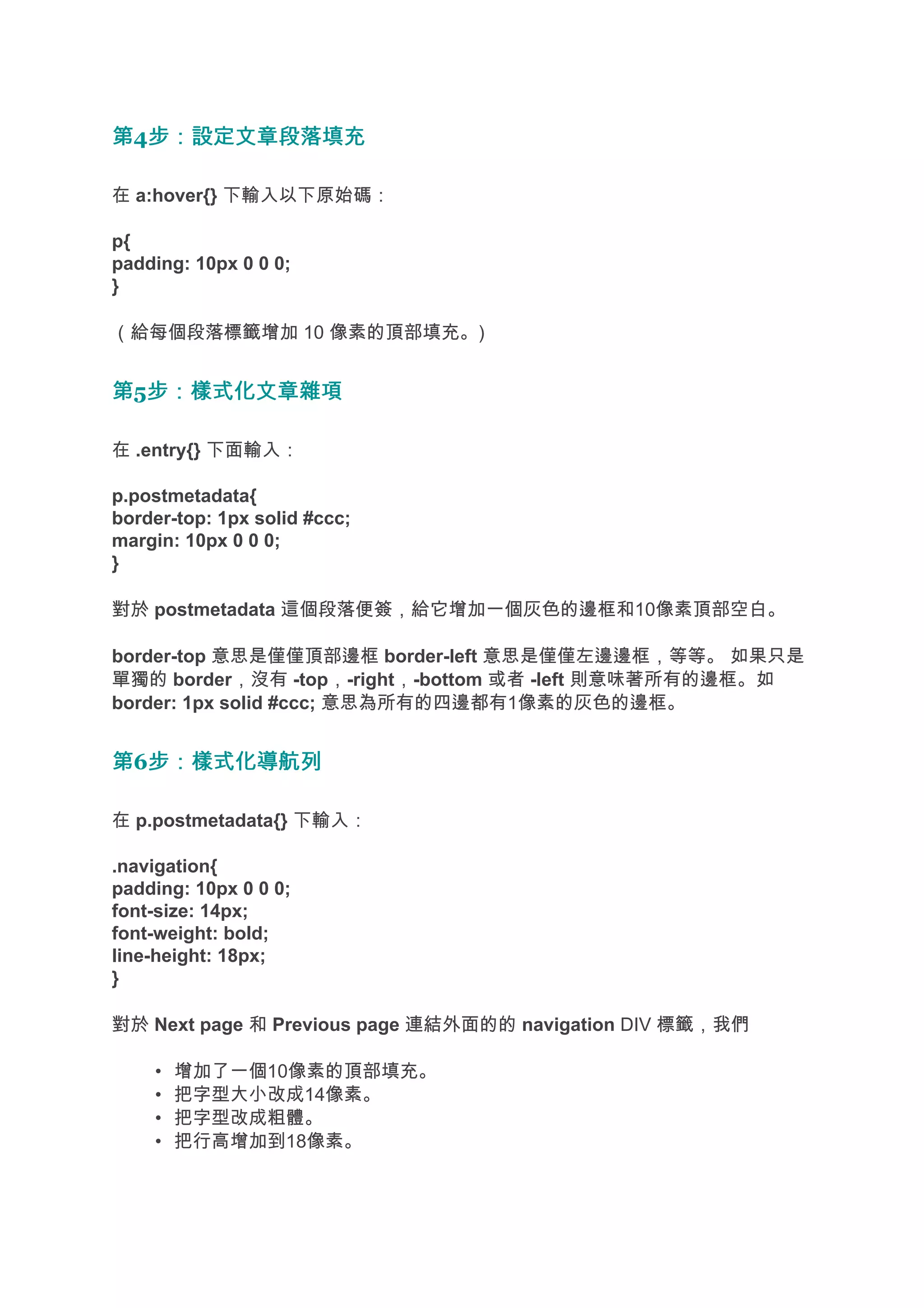 第4步：設定文章段落填充
  步：設定文章段落填充

在 a:hover{} 下輸入以下原始碼：

p{
padding: 10px 0 0 0;
}

（給每個段落標籤增加 10 像素的頂部填充。)


第5步：樣式化文章雜項
  步：樣式化文章雜項

在 .entry{} 下面輸入：

p.postmetadata{
border-top: 1px solid #ccc;
margin: 10px 0 0 0;
}

對於 postmetadata 這個段落便簽，給它增加一個灰色的邊框和10像素頂部空白。

border-top 意思是僅僅頂部邊框 border-left 意思是僅僅左邊邊框，等等。 如果只是
單獨的 border，沒有 -top，-right，-bottom 或者 -left 則意味著所有的邊框。如
border: 1px solid #ccc; 意思為所有的四邊都有1像素的灰色的邊框。


第6步：樣式化導航列
  步：樣式化導航列

在 p.postmetadata{} 下輸入：

.navigation{
padding: 10px 0 0 0;
font-size: 14px;
font-weight: bold;
line-height: 18px;
}

對於 Next page 和 Previous page 連結外面的的 navigation DIV 標籤，我們

    •   增加了一個10像素的頂部填充。
    •   把字型大小改成14像素。
    •   把字型改成粗體。
    •   把行高增加到18像素。
 