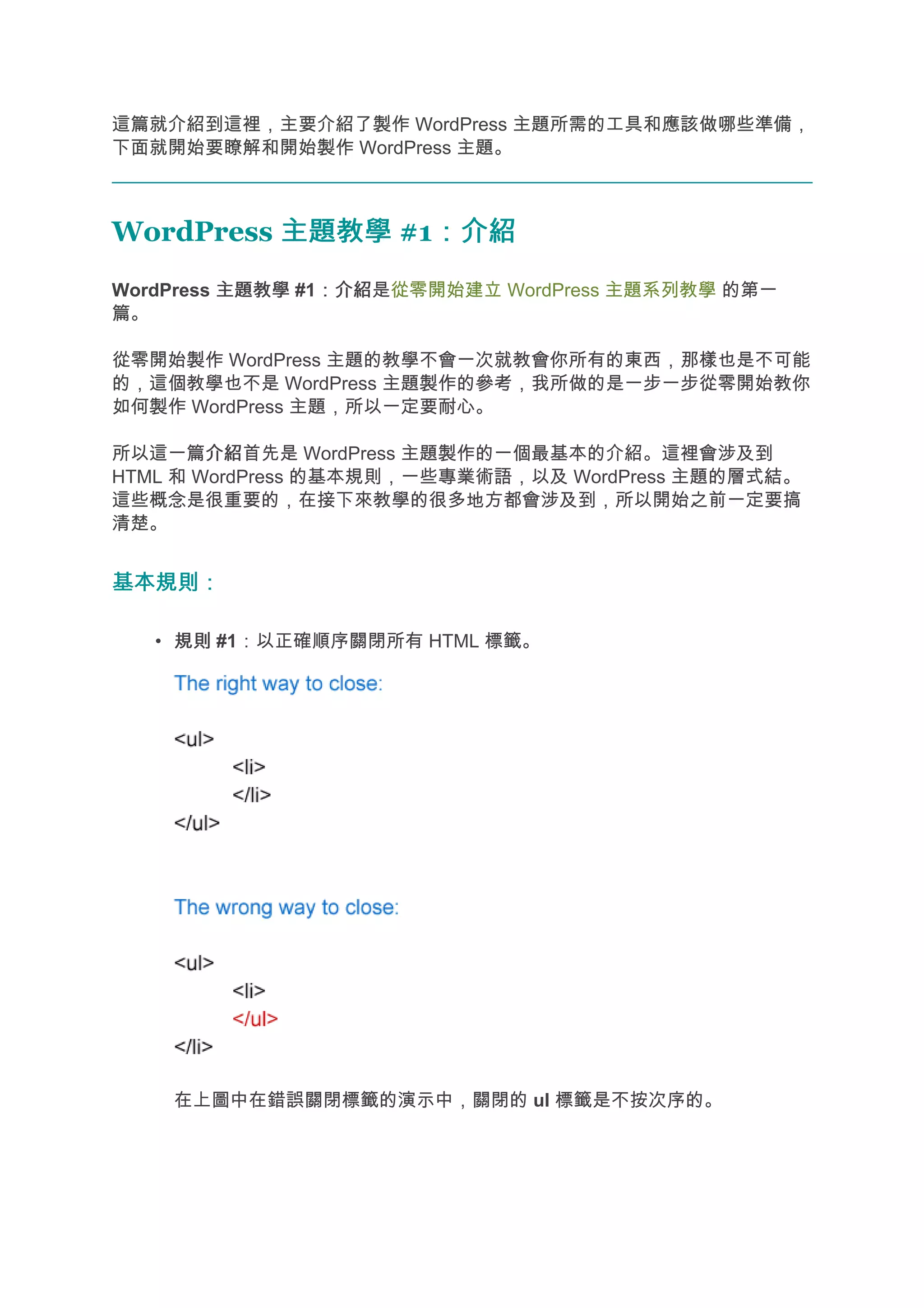 這篇就介紹到這裡，主要介紹了製作 WordPress 主題所需的工具和應該做哪些準備，
下面就開始要瞭解和開始製作 WordPress 主題。



WordPress 主題教學 #1：介紹
                 ：介紹
WordPress 主題教學 #1：介紹
                 ：介紹是從零開始建立 WordPress 主題系列教學 的第一
篇。

從零開始製作 WordPress 主題的教學不會一次就教會你所有的東西，那樣也是不可能
的，這個教學也不是 WordPress 主題製作的參考，我所做的是一步一步從零開始教你
如何製作 WordPress 主題，所以一定要耐心。

所以這一篇介紹 介紹首先是 WordPress 主題製作的一個最基本的介紹。這裡會涉及到
HTML 和 WordPress 的基本規則，一些專業術語，以及 WordPress 主題的層式結。
這些概念是很重要的，在接下來教學的很多地方都會涉及到，所以開始之前一定要搞
清楚。


基本規則：

   • 規則 #1：以正確順序關閉所有 HTML 標籤。




    在上圖中在錯誤關閉標籤的演示中，關閉的 ul 標籤是不按次序的。
 
