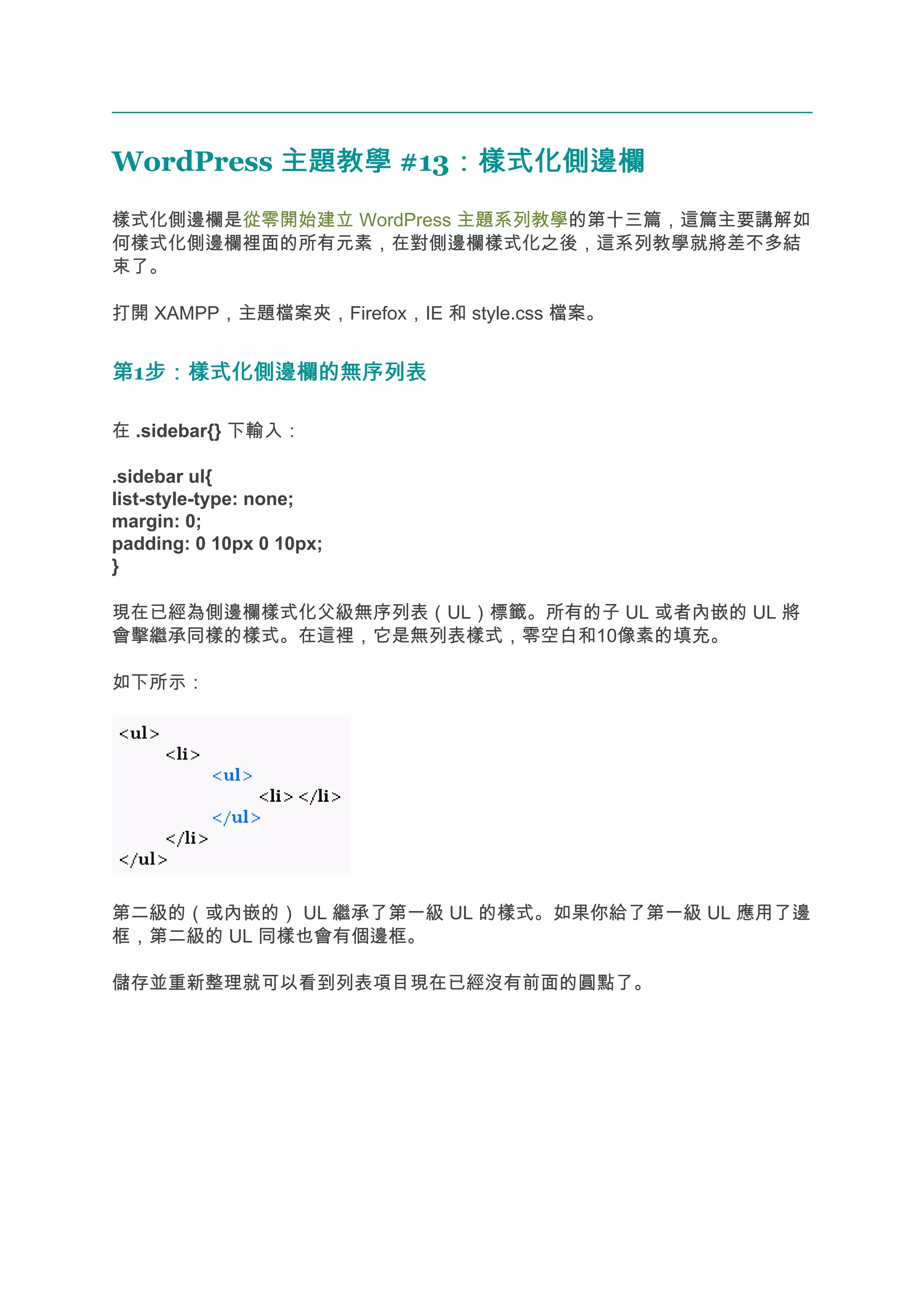 WordPress 主題教學 #13：樣式化側邊欄
                  ：樣式化側邊欄
樣式化側邊欄是從零開始建立 WordPress 主題系列教學的第十三篇，這篇主要講解如
何樣式化側邊欄裡面的所有元素，在對側邊欄樣式化之後，這系列教學就將差不多結
束了。

打開 XAMPP，主題檔案夾，Firefox，IE 和 style.css 檔案。


第1步：樣式化側邊欄的無序列表
  步：樣式化側邊欄的無序列表

在 .sidebar{} 下輸入：

.sidebar ul{
list-style-type: none;
margin: 0;
padding: 0 10px 0 10px;
}

現在已經為側邊欄樣式化父級無序列表（UL）標籤。所有的子 UL 或者內嵌的 UL 將
會擊繼承同樣的樣式。在這裡，它是無列表樣式，零空白和10像素的填充。

如下所示：




第二級的（或內嵌的） UL 繼承了第一級 UL 的樣式。如果你給了第一級 UL 應用了邊
框，第二級的 UL 同樣也會有個邊框。

儲存並重新整理就可以看到列表項目現在已經沒有前面的圓點了。
 