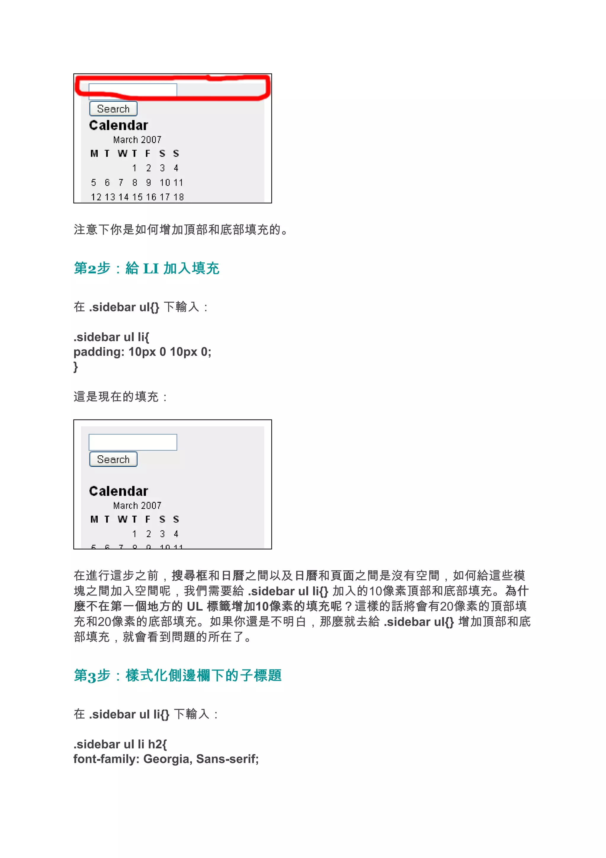 注意下你是如何增加頂部和底部填充的。


第2步：給 LI 加入填充
  步：給

在 .sidebar ul{} 下輸入：

.sidebar ul li{
padding: 10px 0 10px 0;
}

這是現在的填充：




在進行這步之前，搜尋框 日曆之間以及日曆 頁面之間是沒有空間，如何給這些模
         搜尋框和日曆        日曆和頁面
塊之間加入空間呢，我們需要給 .sidebar ul li{} 加入的10像素頂部和底部填充。為什
                                               為什
麼不在第一個地方的 UL 標籤增加 像素的填充呢？這樣的話將會有20像素的頂部填
             標籤增加10像素的填充呢？
充和20像素的底部填充。如果你還是不明白，那麼就去給 .sidebar ul{} 增加頂部和底
部填充，就會看到問題的所在了。


第3步：樣式化側邊欄下的子標題
  步：樣式化側邊欄下的子標題

在 .sidebar ul li{} 下輸入：

.sidebar ul li h2{
font-family: Georgia, Sans-serif;
 
