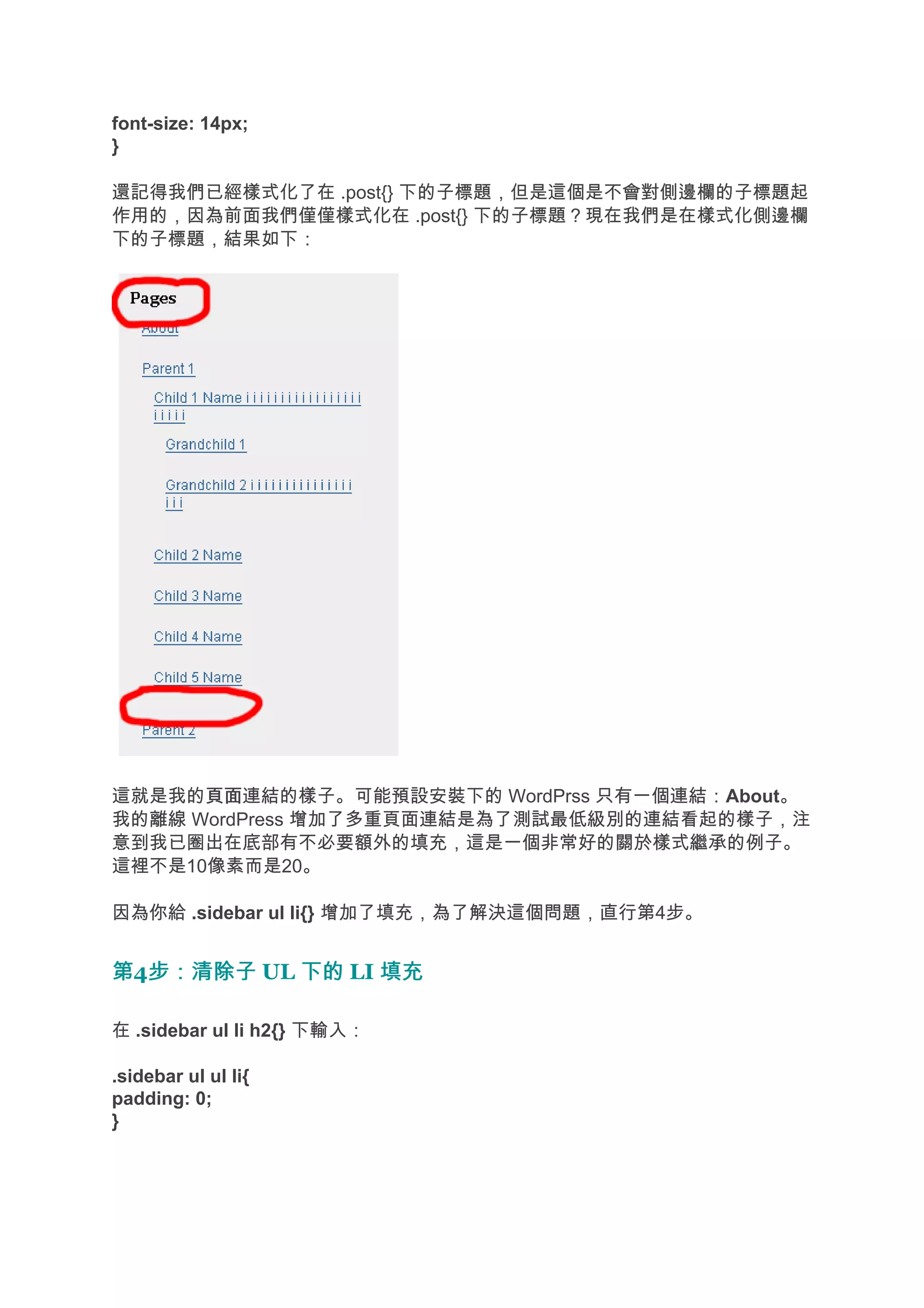 font-size: 14px;
}

還記得我們已經樣式化了在 .post{} 下的子標題，但是這個是不會對側邊欄的子標題起
作用的，因為前面我們僅僅樣式化在 .post{} 下的子標題？現在我們是在樣式化側邊欄
下的子標題，結果如下：




這就是我的頁面
      頁面連結的樣子。可能預設安裝下的 WordPrss 只有一個連結：About。
我的離線 WordPress 增加了多重頁面連結是為了測試最低級別的連結看起的樣子，注
意到我已圈出在底部有不必要額外的填充，這是一個非常好的關於樣式繼承的例子。
這裡不是10像素而是20。

因為你給 .sidebar ul li{} 增加了填充，為了解決這個問題，直行第4步。


第4步：清除子 UL 下的 LI 填充
  步：清除子

在 .sidebar ul li h2{} 下輸入：

.sidebar ul ul li{
padding: 0;
}
 