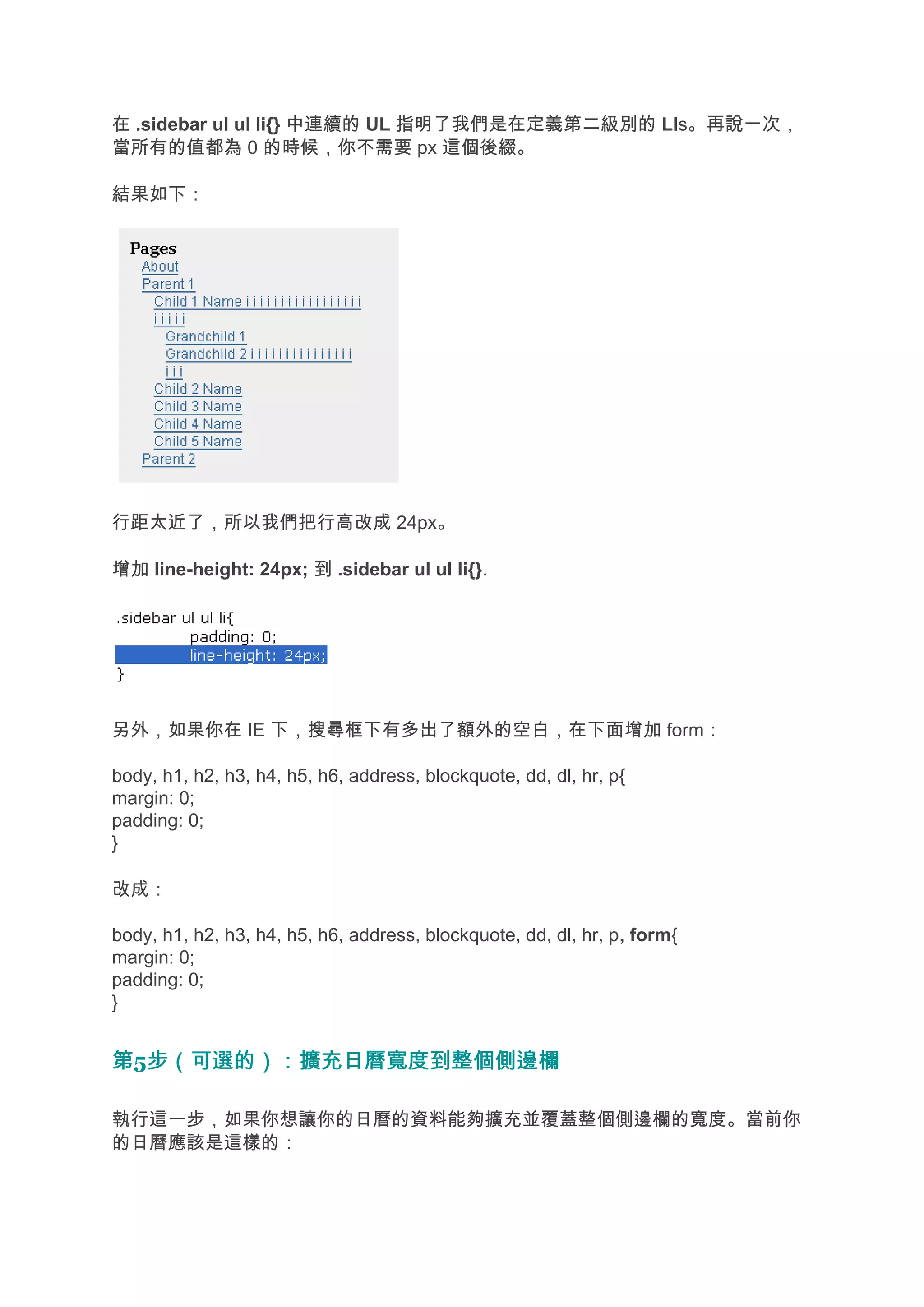 在 .sidebar ul ul li{} 中連續的 UL 指明了我們是在定義第二級別的 LIs。再說一次，
當所有的值都為 0 的時候，你不需要 px 這個後綴。

結果如下：




行距太近了，所以我們把行高改成 24px。

增加 line-height: 24px; 到 .sidebar ul ul li{}.




另外，如果你在 IE 下，搜尋框下有多出了額外的空白，在下面增加 form：

body, h1, h2, h3, h4, h5, h6, address, blockquote, dd, dl, hr, p{
margin: 0;
padding: 0;
}

改成：

body, h1, h2, h3, h4, h5, h6, address, blockquote, dd, dl, hr, p, form{
margin: 0;
padding: 0;
}


第5步（可選的）：擴充日曆寬度到整個側邊欄
  步（可選的）：擴充日曆寬度到整個側邊欄

執行這一步，如果你想讓你的日曆的資料能夠擴充並覆蓋整個側邊欄的寬度。當前你
的日曆應該是這樣的：
 