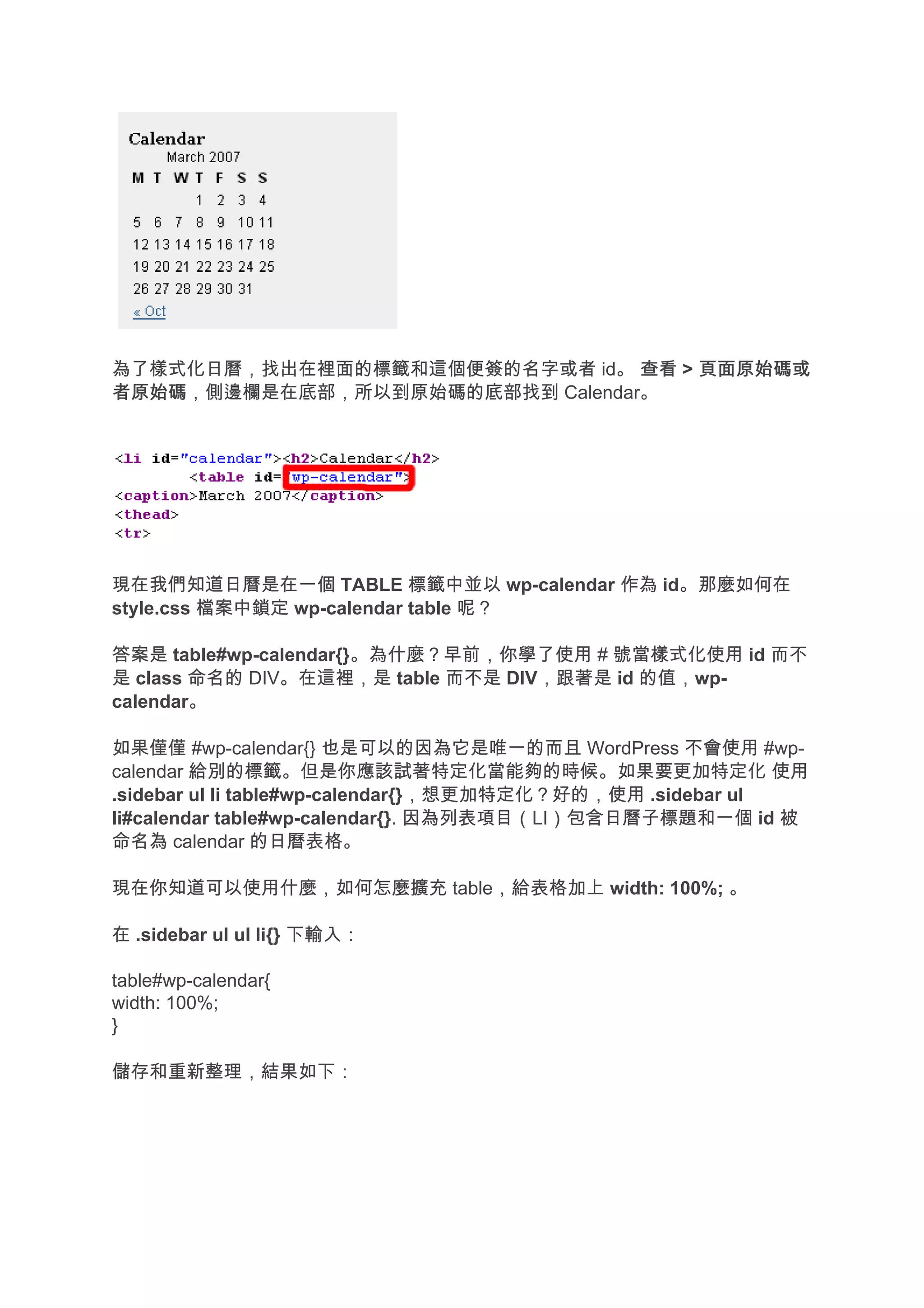 為了樣式化日曆，找出在裡面的標籤和這個便簽的名字或者 id。 查看 > 頁面原始碼或
者原始碼
者原始碼，側邊欄是在底部，所以到原始碼的底部找到 Calendar。




現在我們知道日曆是在一個 TABLE 標籤中並以 wp-calendar 作為 id。那麼如何在
style.css 檔案中鎖定 wp-calendar table 呢？

答案是 table#wp-calendar{}。為什麼？早前，你學了使用 # 號當樣式化使用 id 而不
是 class 命名的 DIV。在這裡，是 table 而不是 DIV，跟著是 id 的值，wp-
calendar。

如果僅僅 #wp-calendar{} 也是可以的因為它是唯一的而且 WordPress 不會使用 #wp-
calendar 給別的標籤。但是你應該試著特定化當能夠的時候。如果要更加特定化 使用
.sidebar ul li table#wp-calendar{}，想更加特定化？好的，使用 .sidebar ul
li#calendar table#wp-calendar{}. 因為列表項目（LI）包含日曆子標題和一個 id 被
命名為 calendar 的日曆表格。

現在你知道可以使用什麼，如何怎麼擴充 table，給表格加上 width: 100%; 。

在 .sidebar ul ul li{} 下輸入：

table#wp-calendar{
width: 100%;
}

儲存和重新整理，結果如下：
 