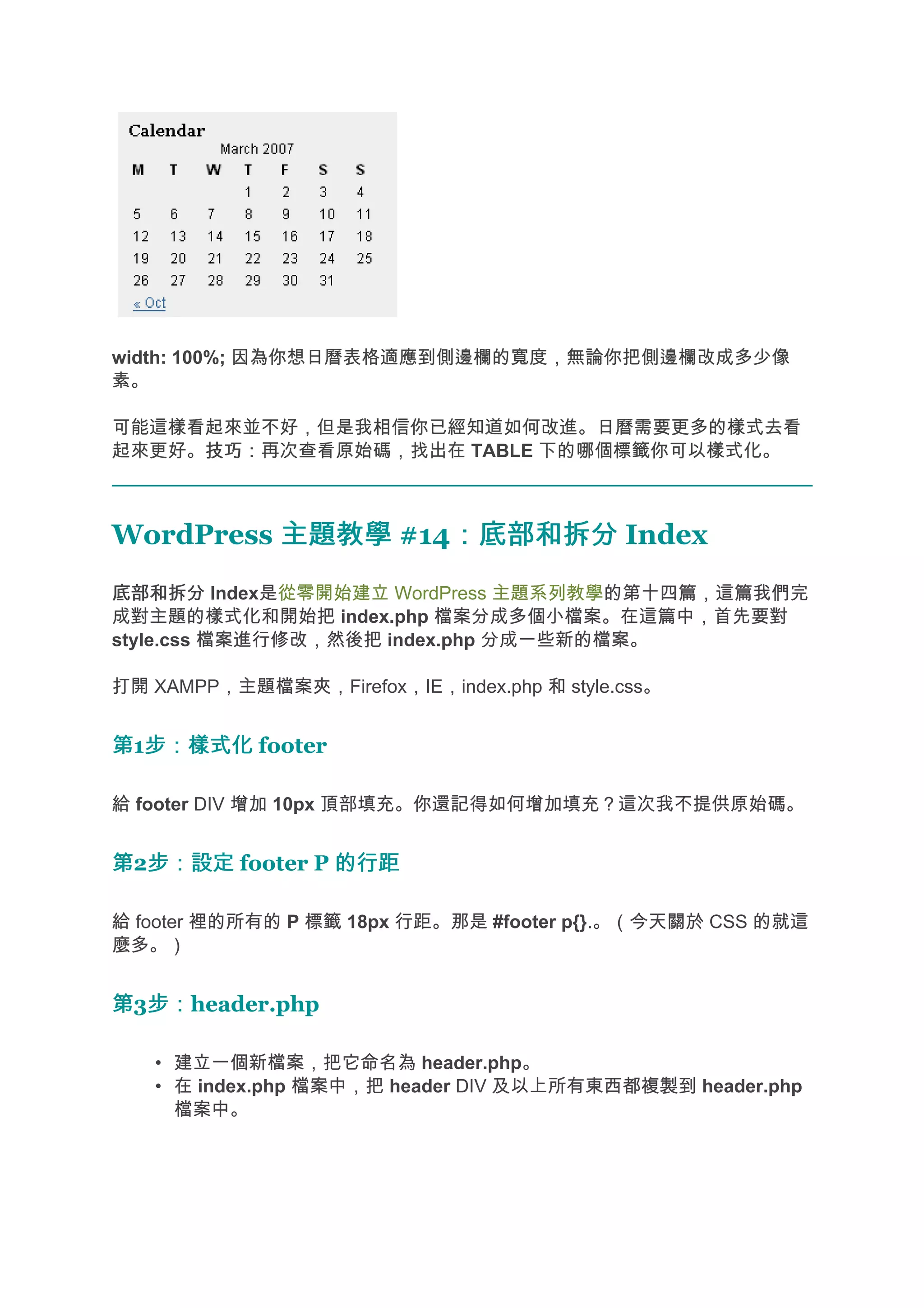 width: 100%; 因為你想日曆表格適應到側邊欄的寬度，無論你把側邊欄改成多少像
素。

可能這樣看起來並不好，但是我相信你已經知道如何改進。日曆需要更多的樣式去看
起來更好。技巧：
     技巧：再次查看原始碼，找出在 TABLE 下的哪個標籤你可以樣式化。



WordPress 主題教學 #14：底部和拆分 Index
                  ：底部和拆分
底部和拆分 Index是從零開始建立 WordPress 主題系列教學的第十四篇，這篇我們完
成對主題的樣式化和開始把 index.php 檔案分成多個小檔案。在這篇中，首先要對
style.css 檔案進行修改，然後把 index.php 分成一些新的檔案。

打開 XAMPP，主題檔案夾，Firefox，IE，index.php 和 style.css。


第1步：樣式化 footer
  步：樣式化

給 footer DIV 增加 10px 頂部填充。你還記得如何增加填充？這次我不提供原始碼。


第2步：設定 footer P 的行距
  步：設定

給 footer 裡的所有的 P 標籤 18px 行距。那是 #footer p{}.。（今天關於 CSS 的就這
麼多。）


第3步：
  步：header.php

   • 建立一個新檔案，把它命名為 header.php。
   • 在 index.php 檔案中，把 header DIV 及以上所有東西都複製到 header.php
     檔案中。
 