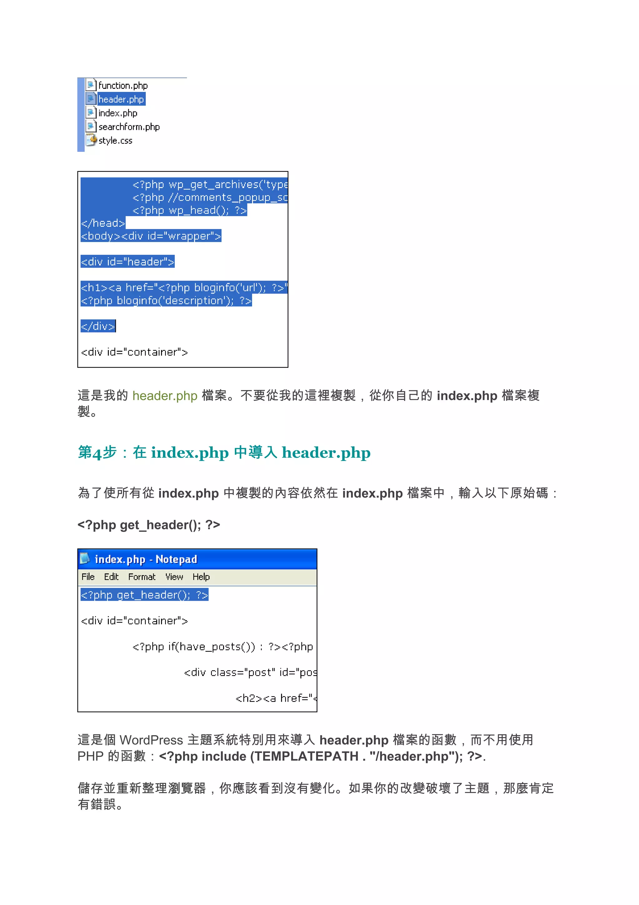 這是我的 header.php 檔案。不要從我的這裡複製，從你自己的 index.php 檔案複
製。


第4步：在 index.php 中導入 header.php
  步：在

為了使所有從 index.php 中複製的內容依然在 index.php 檔案中，輸入以下原始碼：

<?php get_header(); ?>




這是個 WordPress 主題系統特別用來導入 header.php 檔案的函數，而不用使用
PHP 的函數：<?php include (TEMPLATEPATH . "/header.php"); ?>.

儲存並重新整理瀏覽器，你應該看到沒有變化。如果你的改變破壞了主題，那麼肯定
有錯誤。
 