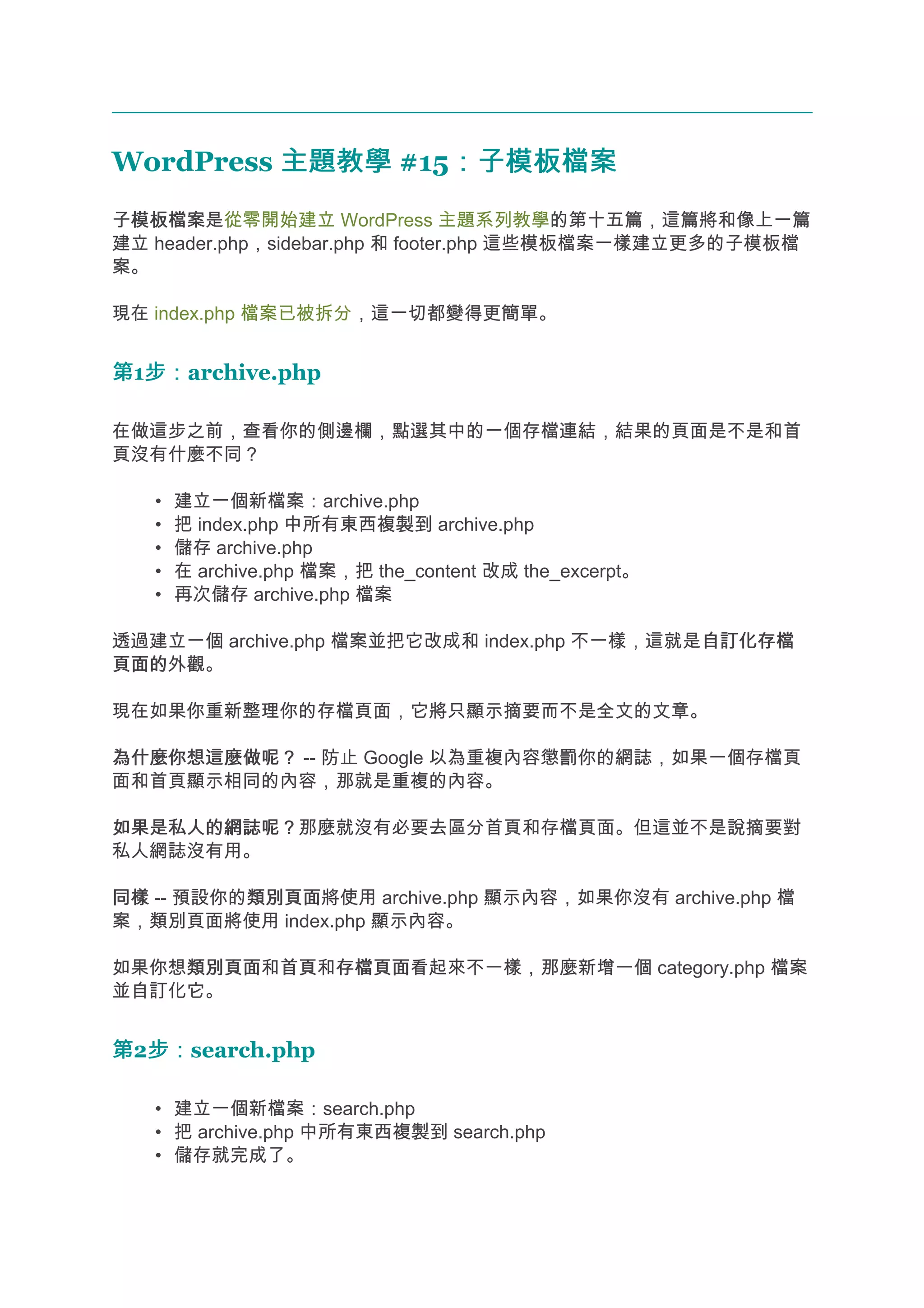 WordPress 主題教學 #15：子模板檔案
                  ：子模板檔案
子模板檔案
子模板檔案是從零開始建立 WordPress 主題系列教學的第十五篇，這篇將和像上一篇
建立 header.php，sidebar.php 和 footer.php 這些模板檔案一樣建立更多的子模板檔
案。

現在 index.php 檔案已被拆分，這一切都變得更簡單。


第1步：
  步：archive.php

在做這步之前，查看你的側邊欄，點選其中的一個存檔連結，結果的頁面是不是和首
頁沒有什麼不同？

   •   建立一個新檔案：archive.php
   •   把 index.php 中所有東西複製到 archive.php
   •   儲存 archive.php
   •   在 archive.php 檔案，把 the_content 改成 the_excerpt。
   •   再次儲存 archive.php 檔案

透過建立一個 archive.php 檔案並把它改成和 index.php 不一樣，這就是自訂化存檔
                                             自訂化存檔
頁面的
頁面的外觀。

現在如果你重新整理你的存檔頁面，它將只顯示摘要而不是全文的文章。

為什麼你想這麼做呢？ -- 防止 Google 以為重複內容懲罰你的網誌，如果一個存檔頁
面和首頁顯示相同的內容，那就是重複的內容。

如果是私人的網誌呢？
如果是私人的網誌呢？那麼就沒有必要去區分首頁和存檔頁面。但這並不是說摘要對
私人網誌沒有用。

同樣 -- 預設你的類別頁面
          類別頁面將使用 archive.php 顯示內容，如果你沒有 archive.php 檔
案，類別頁面將使用 index.php 顯示內容。

如果你想類別頁面 首頁和存檔頁面
    類別頁面和首頁 存檔頁面看起來不一樣，那麼新增一個 category.php 檔案
並自訂化它。


第2步：
  步：search.php

   • 建立一個新檔案：search.php
   • 把 archive.php 中所有東西複製到 search.php
   • 儲存就完成了。
 