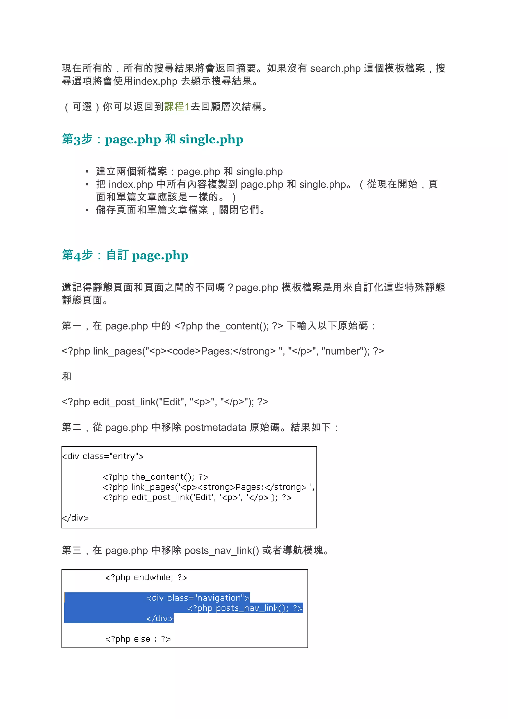 現在所有的，所有的搜尋結果將會返回摘要。如果沒有 search.php 這個模板檔案，搜
尋選項將會使用index.php 去顯示搜尋結果。

（可選）你可以返回到課程1去回顧層次結構。


第3步：
  步：page.php 和 single.php

     • 建立兩個新檔案：page.php 和 single.php
     • 把 index.php 中所有內容複製到 page.php 和 single.php。（從現在開始，頁
       面和單篇文章應該是一樣的。）
     • 儲存頁面和單篇文章檔案，關閉它們。



第4步：自訂 page.php
  步：自訂

還記得靜態頁面 頁面之間的不同嗎？page.php 模板檔案是用來自訂化這些特殊靜態
   靜態頁面和頁面
靜態頁面。

第一，在 page.php 中的 <?php the_content(); ?> 下輸入以下原始碼：

<?php link_pages("<p><code>Pages:</strong> ", "</p>", "number"); ?>

和

<?php edit_post_link("Edit", "<p>", "</p>"); ?>

第二，從 page.php 中移除 postmetadata 原始碼。結果如下：




第三，在 page.php 中移除 posts_nav_link() 或者導航
                                     導航模塊。
 