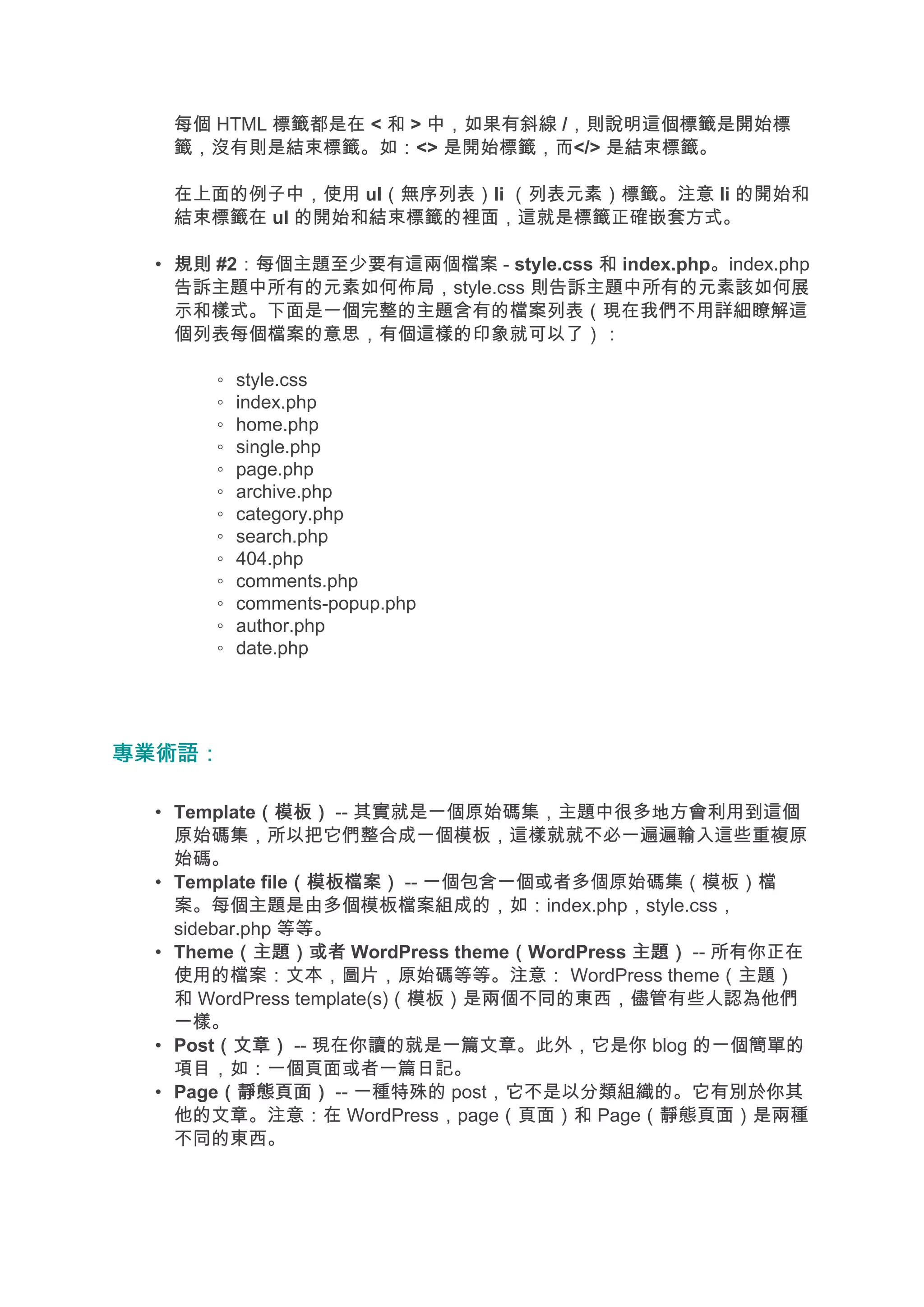 每個 HTML 標籤都是在 < 和 > 中，如果有斜線 /，則說明這個標籤是開始標
  籤，沒有則是結束標籤。如：<> 是開始標籤，而</> 是結束標籤。

  在上面的例子中，使用 ul（無序列表）li （列表元素）標籤。注意 li 的開始和
  結束標籤在 ul 的開始和結束標籤的裡面，這就是標籤正確嵌套方式。

 • 規則 #2：每個主題至少要有這兩個檔案 - style.css 和 index.php。index.php
   告訴主題中所有的元素如何佈局，style.css 則告訴主題中所有的元素該如何展
   示和樣式。下面是一個完整的主題含有的檔案列表（現在我們不用詳細瞭解這
   個列表每個檔案的意思，有個這樣的印象就可以了）：

      ◦   style.css
      ◦   index.php
      ◦   home.php
      ◦   single.php
      ◦   page.php
      ◦   archive.php
      ◦   category.php
      ◦   search.php
      ◦   404.php
      ◦   comments.php
      ◦   comments-popup.php
      ◦   author.php
      ◦   date.php




專業術語：

 • Template（模板） -- 其實就是一個原始碼集，主題中很多地方會利用到這個
             （模板）
   原始碼集，所以把它們整合成一個模板，這樣就就不必一遍遍輸入這些重複原
   始碼。
 • Template file（模板檔案） -- 一個包含一個或者多個原始碼集（模板）檔
                （模板檔案）
   案。每個主題是由多個模板檔案組成的，如：index.php，style.css，
   sidebar.php 等等。
 • Theme（主題）或者 WordPress theme（WordPress 主題） -- 所有你正在
          （主題）或者                 （
   使用的檔案：文本，圖片，原始碼等等。注意： WordPress theme（主題）
   和 WordPress template(s)（模板）是兩個不同的東西，儘管有些人認為他們
   一樣。
 • Post（文章） -- 現在你讀的就是一篇文章。此外，它是你 blog 的一個簡單的
        （文章）
   項目，如：一個頁面或者一篇日記。
 • Page（靜態頁面） -- 一種特殊的 post，它不是以分類組織的。它有別於你其
        （靜態頁面）
   他的文章。注意：在 WordPress，page（頁面）和 Page（靜態頁面）是兩種
   不同的東西。
 