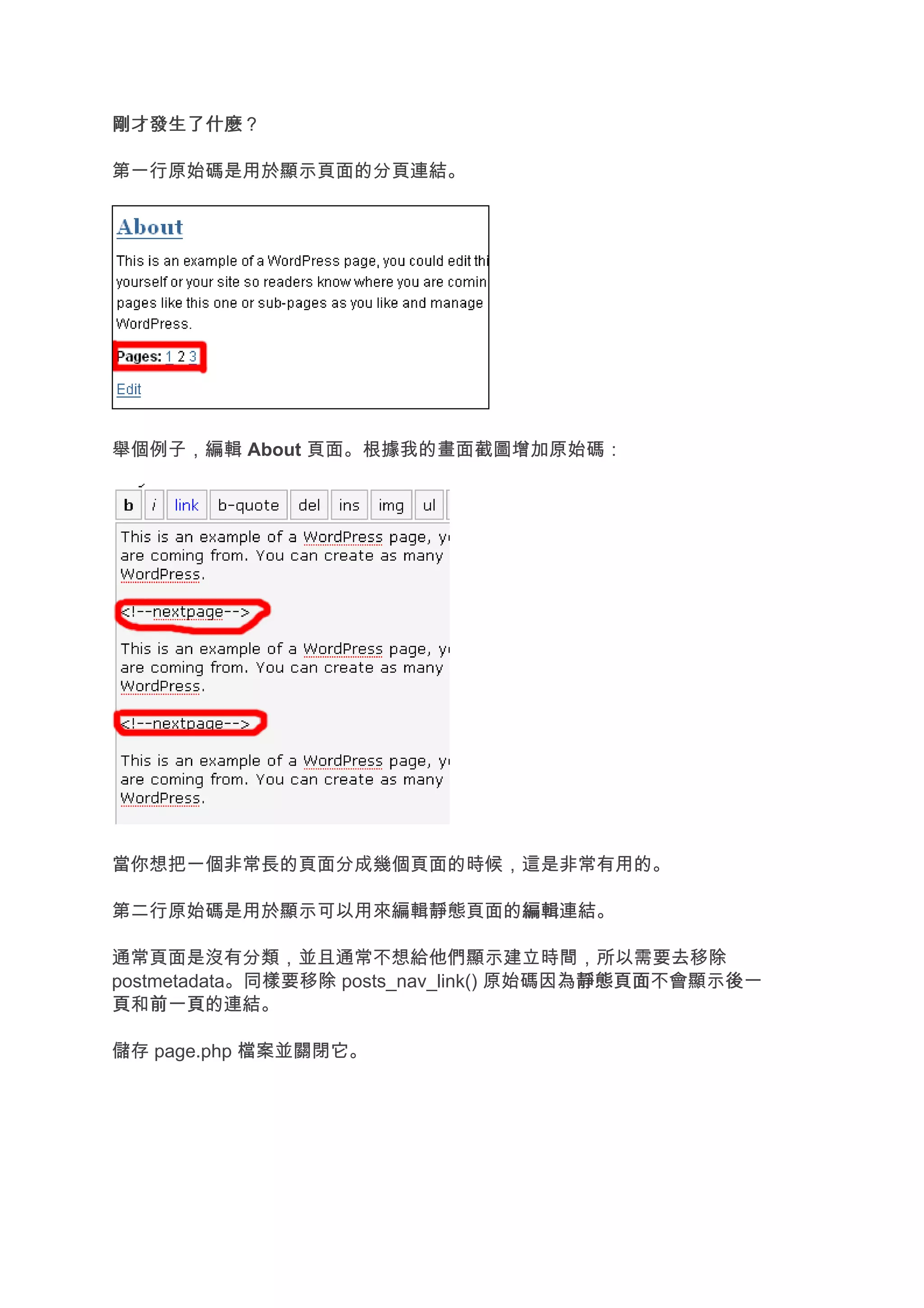 剛才發生了什麼
剛才發生了什麼？

第一行原始碼是用於顯示頁面的分頁連結。




舉個例子，編輯 About 頁面。根據我的畫面截圖增加原始碼：




當你想把一個非常長的頁面分成幾個頁面的時候，這是非常有用的。

第二行原始碼是用於顯示可以用來編輯靜態頁面的編輯
                      編輯連結。

通常頁面是沒有分類，並且通常不想給他們顯示建立時間，所以需要去移除
postmetadata。同樣要移除 posts_nav_link() 原始碼因為靜態頁面
                                         靜態頁面不會顯示後一
                                                 後一
頁和前一頁
    前一頁的連結。

儲存 page.php 檔案並關閉它。
 