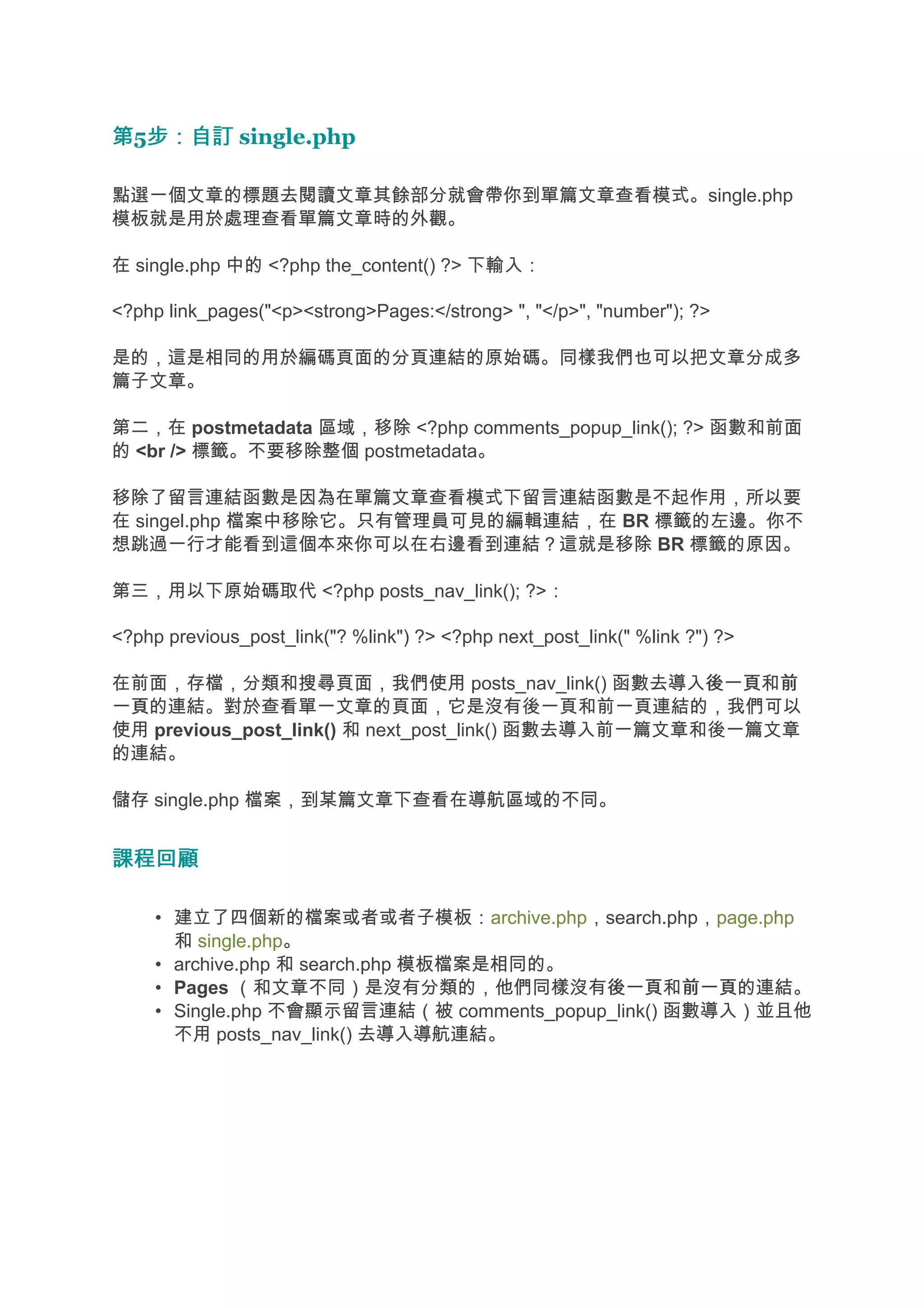 第5步：自訂 single.php
  步：自訂

點選一個文章的標題去閱讀文章其餘部分就會帶你到單篇文章查看模式。single.php
模板就是用於處理查看單篇文章時的外觀。

在 single.php 中的 <?php the_content() ?> 下輸入：

<?php link_pages("<p><strong>Pages:</strong> ", "</p>", "number"); ?>

是的，這是相同的用於編碼頁面的分頁連結的原始碼。同樣我們也可以把文章分成多
篇子文章。

第二，在 postmetadata 區域，移除 <?php comments_popup_link(); ?> 函數和前面
的 <br /> 標籤。不要移除整個 postmetadata。

移除了留言連結函數是因為在單篇文章查看模式下留言連結函數是不起作用，所以要
在 singel.php 檔案中移除它。只有管理員可見的編輯連結，在 BR 標籤的左邊。你不
想跳過一行才能看到這個本來你可以在右邊看到連結？這就是移除 BR 標籤的原因。

第三，用以下原始碼取代 <?php posts_nav_link(); ?>：

<?php previous_post_link("? %link") ?> <?php next_post_link(" %link ?") ?>

在前面，存檔，分類和搜尋頁面，我們使用 posts_nav_link() 函數去導入後一頁 前       後一頁和前
一頁
一頁的連結。對於查看單一文章的頁面，它是沒有後一頁和前一頁連結的，我們可以
使用 previous_post_link() 和 next_post_link() 函數去導入前一篇文章和後一篇文章
的連結。

儲存 single.php 檔案，到某篇文章下查看在導航區域的不同。


課程回顧

     • 建立了四個新的檔案或者或者子模板：archive.php，search.php，page.php
       和 single.php。
     • archive.php 和 search.php 模板檔案是相同的。
     • Pages （和文章不同）是沒有分類的，他們同樣沒有後一頁 前一頁的連結。
                                           後一頁和前一頁
     • Single.php 不會顯示留言連結（被 comments_popup_link() 函數導入）並且他
       不用 posts_nav_link() 去導入導航連結。
 