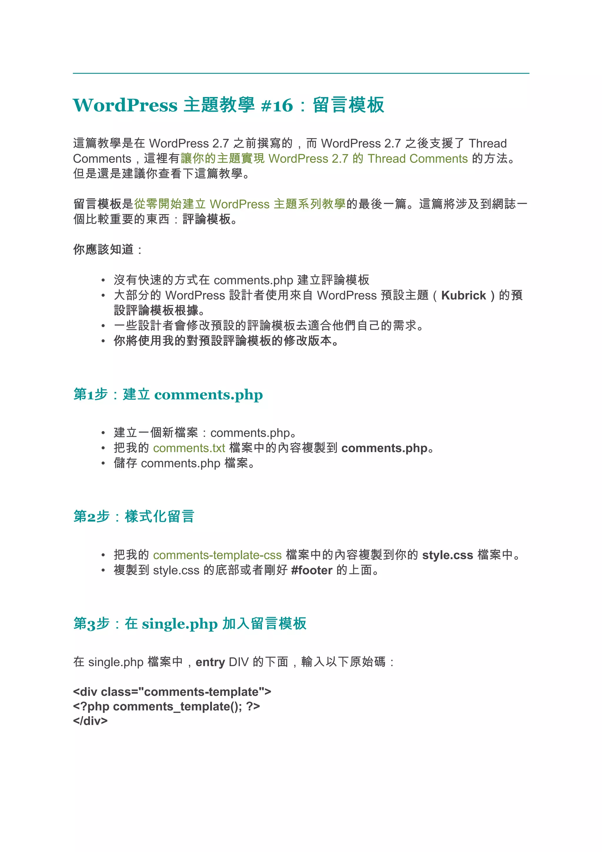 WordPress 主題教學 #16：留言模板
                  ：留言模板
這篇教學是在 WordPress 2.7 之前撰寫的，而 WordPress 2.7 之後支援了 Thread
Comments，這裡有讓你的主題實現 WordPress 2.7 的 Thread Comments 的方法。
但是還是建議你查看下這篇教學。

留言模板
留言模板是從零開始建立 WordPress 主題系列教學的最後一篇。這篇將涉及到網誌一
個比較重要的東西：評論模板
         評論模板。

你應該知道：

    • 沒有快速的方式在 comments.php 建立評論模板
    • 大部分的 WordPress 設計者使用來自 WordPress 預設主題（Kubrick）的預
                                                   ） 預
      設評論模板根據
      設評論模板根據。
    • 一些設計者會修改預設的評論模板去適合他們自己的需求。
    • 你將使用我的對預設評論模板的修改版本。



第1步：建立 comments.php
  步：建立

    • 建立一個新檔案：comments.php。
    • 把我的 comments.txt 檔案中的內容複製到 comments.php。
    • 儲存 comments.php 檔案。



第2步：樣式化留言
  步：樣式化留言

    • 把我的 comments-template-css 檔案中的內容複製到你的 style.css 檔案中。
    • 複製到 style.css 的底部或者剛好 #footer 的上面。



第3步：在 single.php 加入留言模板
  步：在

在 single.php 檔案中，entry DIV 的下面，輸入以下原始碼：

<div class="comments-template">
<?php comments_template(); ?>
</div>
 