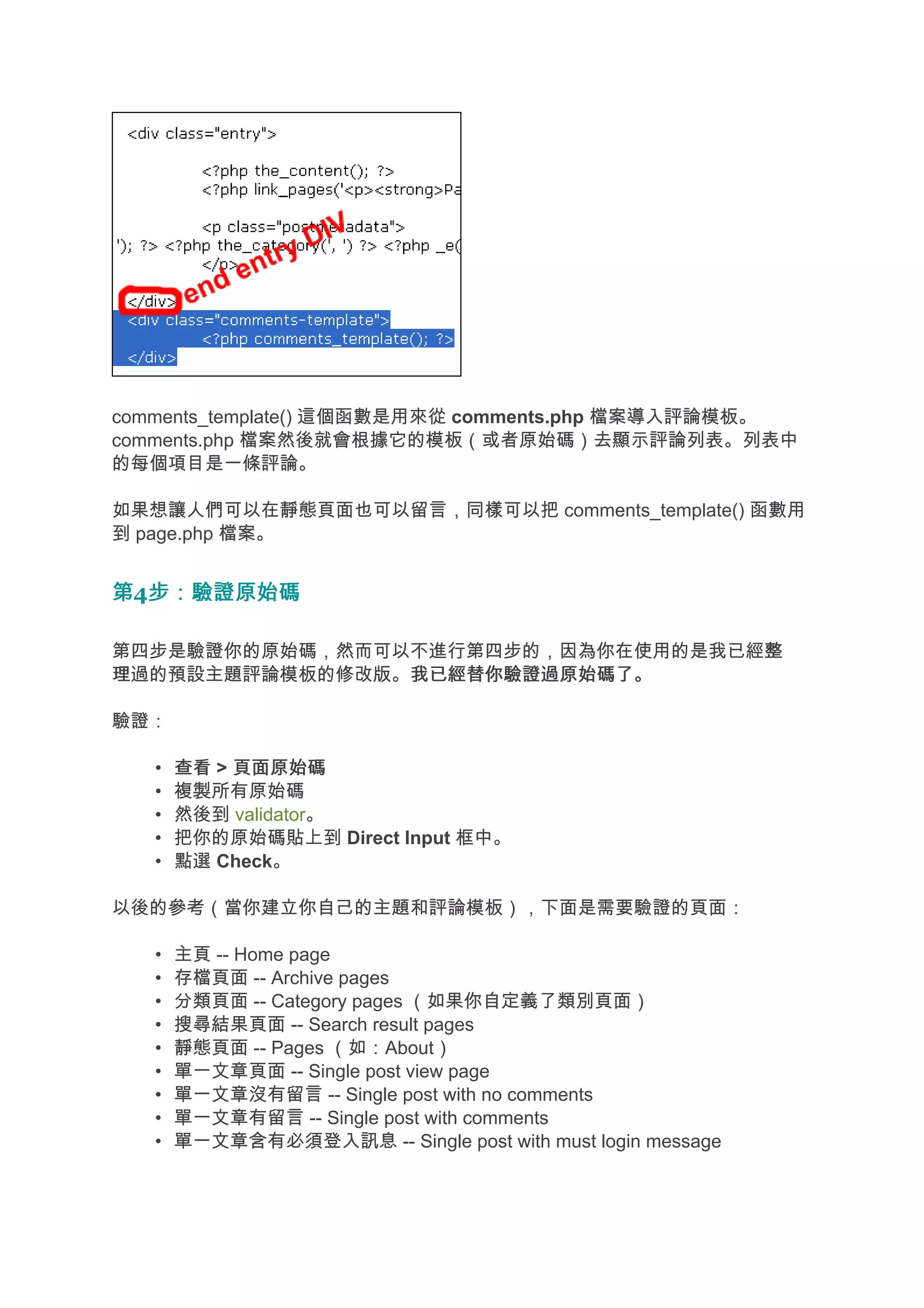 comments_template() 這個函數是用來從 comments.php 檔案導入評論模板。
comments.php 檔案然後就會根據它的模板（或者原始碼）去顯示評論列表。列表中
的每個項目是一條評論。

如果想讓人們可以在靜態頁面也可以留言，同樣可以把 comments_template() 函數用
到 page.php 檔案。


第4步：驗證原始碼
  步：驗證原始碼

第四步是驗證你的原始碼，然而可以不進行第四步的，因為你在使用的是我已經整
                                   整
理過的預設主題評論模板的修改版。我已經替你驗證過原始碼了。
                我已經替你驗證過原始碼了。

驗證：

   •   查看 > 頁面原始碼
   •   複製所有原始碼
   •   然後到 validator。
   •   把你的原始碼貼上到 Direct Input 框中。
   •   點選 Check。

以後的參考（當你建立你自己的主題和評論模板），下面是需要驗證的頁面：

   •   主頁 -- Home page
   •   存檔頁面 -- Archive pages
   •   分類頁面 -- Category pages （如果你自定義了類別頁面）
   •   搜尋結果頁面 -- Search result pages
   •   靜態頁面 -- Pages （如：About）
   •   單一文章頁面 -- Single post view page
   •   單一文章沒有留言 -- Single post with no comments
   •   單一文章有留言 -- Single post with comments
   •   單一文章含有必須登入訊息 -- Single post with must login message
 
