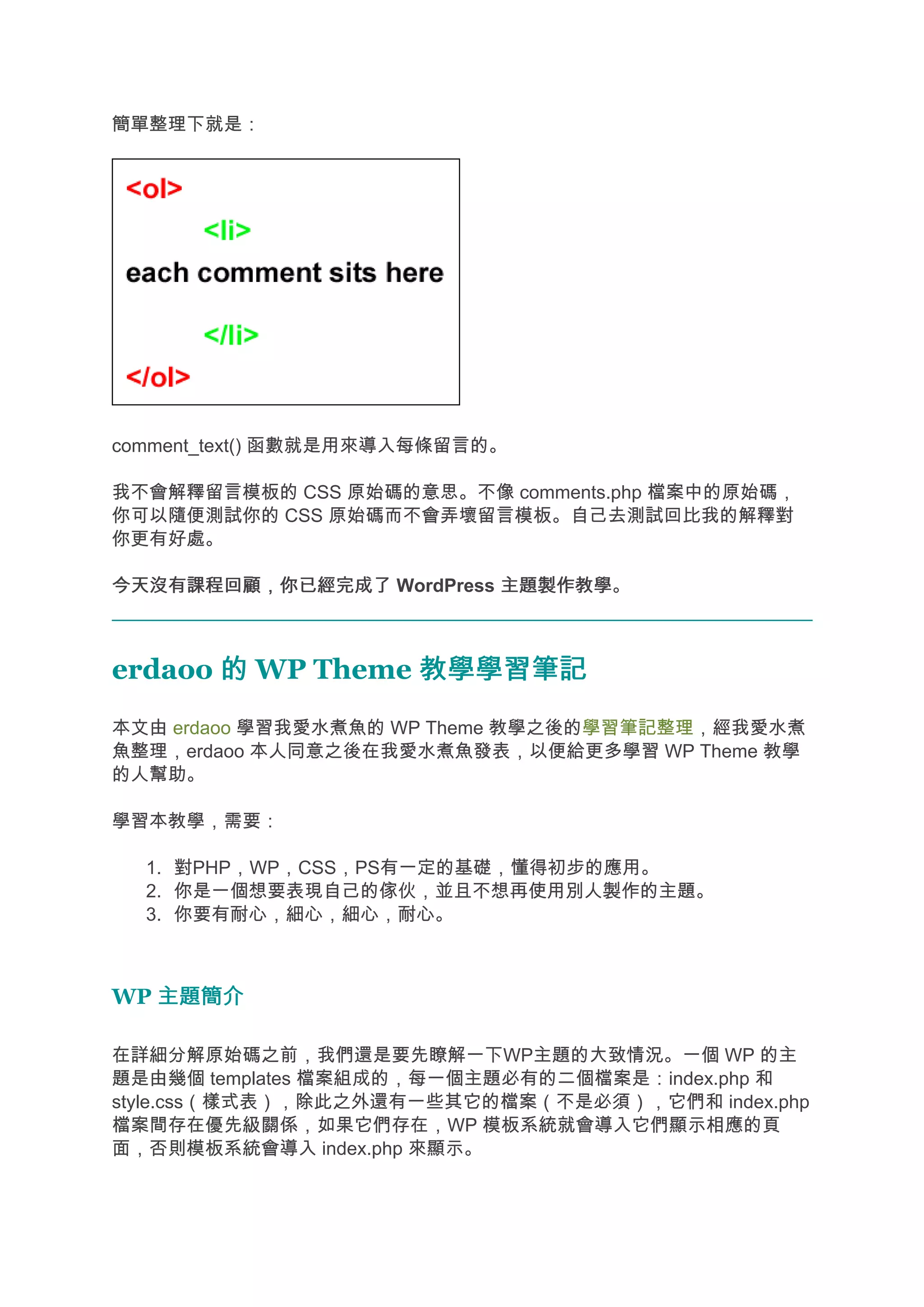 簡單整理下就是：




comment_text() 函數就是用來導入每條留言的。

我不會解釋留言模板的 CSS 原始碼的意思。不像 comments.php 檔案中的原始碼，
你可以隨便測試你的 CSS 原始碼而不會弄壞留言模板。自己去測試回比我的解釋對
你更有好處。

今天沒有課程回顧，你已經完成了 WordPress 主題製作教學
                          主題製作教學。



erdaoo 的 WP Theme 教學學習筆記
本文由 erdaoo 學習我愛水煮魚的 WP Theme 教學之後的學習筆記整理，經我愛水煮
魚整理，erdaoo 本人同意之後在我愛水煮魚發表，以便給更多學習 WP Theme 教學
的人幫助。

學習本教學，需要：

  1. 對PHP，WP，CSS，PS有一定的基礎，懂得初步的應用。
  2. 你是一個想要表現自己的傢伙，並且不想再使用別人製作的主題。
  3. 你要有耐心，細心，細心，耐心。



WP 主題簡介

在詳細分解原始碼之前，我們還是要先瞭解一下WP主題的大致情況。一個 WP 的主
題是由幾個 templates 檔案組成的，每一個主題必有的二個檔案是：index.php 和
style.css（樣式表），除此之外還有一些其它的檔案（不是必須），它們和 index.php
檔案間存在優先級關係，如果它們存在，WP 模板系統就會導入它們顯示相應的頁
面，否則模板系統會導入 index.php 來顯示。
 