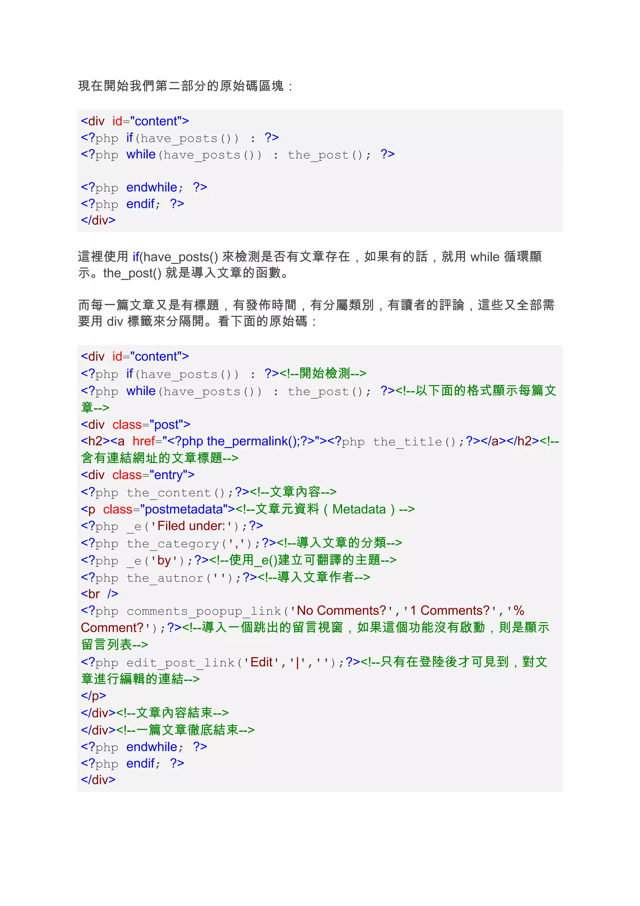現在開始我們第二部分的原始碼區塊：

<div id="content">
<?php if(have_posts()) : ?>
<?php while(have_posts()) : the_post(); ?>

<?php endwhile; ?>
<?php endif; ?>
</div>

這裡使用 if(have_posts() 來檢測是否有文章存在，如果有的話，就用 while 循環顯
示。the_post() 就是導入文章的函數。

而每一篇文章又是有標題，有發佈時間，有分屬類別，有讀者的評論，這些又全部需
要用 div 標籤來分隔開。看下面的原始碼：

<div id="content">
<?php if(have_posts()) : ?><!--開始檢測-->
<?php while(have_posts()) : the_post(); ?><!--以下面的格式顯示每篇文
章-->
<div class="post">
<h2><a href="<?php the_permalink();?>"><?php the_title();?></a></h2><!--
含有連結網址的文章標題-->
<div class="entry">
<?php the_content();?><!--文章內容-->
<p class="postmetadata"><!--文章元資料（Metadata）-->
<?php _e('Filed under:');?>
<?php the_category(',');?><!--導入文章的分類-->
<?php _e('by');?><!--使用_e()建立可翻譯的主題-->
<?php the_autnor('');?><!--導入文章作者-->
<br />
<?php comments_poopup_link('No Comments?','1 Comments?','%
Comment?');?><!--導入一個跳出的留言視窗，如果這個功能沒有啟動，則是顯示
留言列表-->
<?php edit_post_link('Edit','|','');?><!--只有在登陸後才可見到，對文
章進行編輯的連結-->
</p>
</div><!--文章內容結束-->
</div><!--一篇文章徹底結束-->
<?php endwhile; ?>
<?php endif; ?>
</div>
 