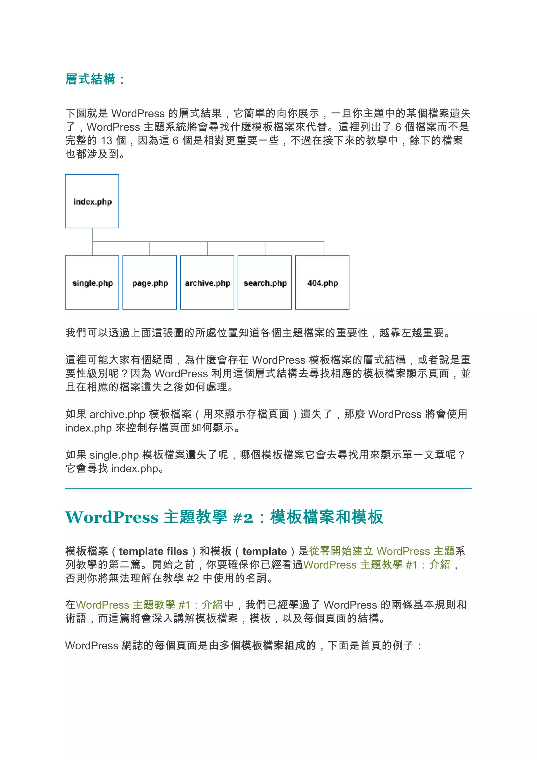 層式結構：

下圖就是 WordPress 的層式結果，它簡單的向你展示，一旦你主題中的某個檔案遺失
了，WordPress 主題系統將會尋找什麼模板檔案來代替。這裡列出了 6 個檔案而不是
完整的 13 個，因為這 6 個是相對更重要一些，不過在接下來的教學中，餘下的檔案
也都涉及到。




我們可以透過上面這張圖的所處位置知道各個主題檔案的重要性，越靠左越重要。

這裡可能大家有個疑問，為什麼會存在 WordPress 模板檔案的層式結構，或者說是重
要性級別呢？因為 WordPress 利用這個層式結構去尋找相應的模板檔案顯示頁面，並
且在相應的檔案遺失之後如何處理。

如果 archive.php 模板檔案（用來顯示存檔頁面）遺失了，那麼 WordPress 將會使用
index.php 來控制存檔頁面如何顯示。

如果 single.php 模板檔案遺失了呢，哪個模板檔案它會去尋找用來顯示單一文章呢？
它會尋找 index.php。



WordPress 主題教學 #2：模板檔案和模板
                 ：模板檔案和模板
模板檔案
模板檔案（template files）和模板
                     模板（template）是從零開始建立 WordPress 主題系
列教學的第二篇。開始之前，你要確保你已經看過WordPress 主題教學 #1：介紹，
否則你將無法理解在教學 #2 中使用的名詞。

在WordPress 主題教學 #1：介紹中，我們已經學過了 WordPress 的兩條基本規則和
術語，而這篇將會深入講解模板檔案，模板，以及每個頁面的結構。

WordPress 網誌的每個頁面 由多個模板檔案組成的，下面是首頁的例子：
             每個頁面是由多個模板檔案組成的
 