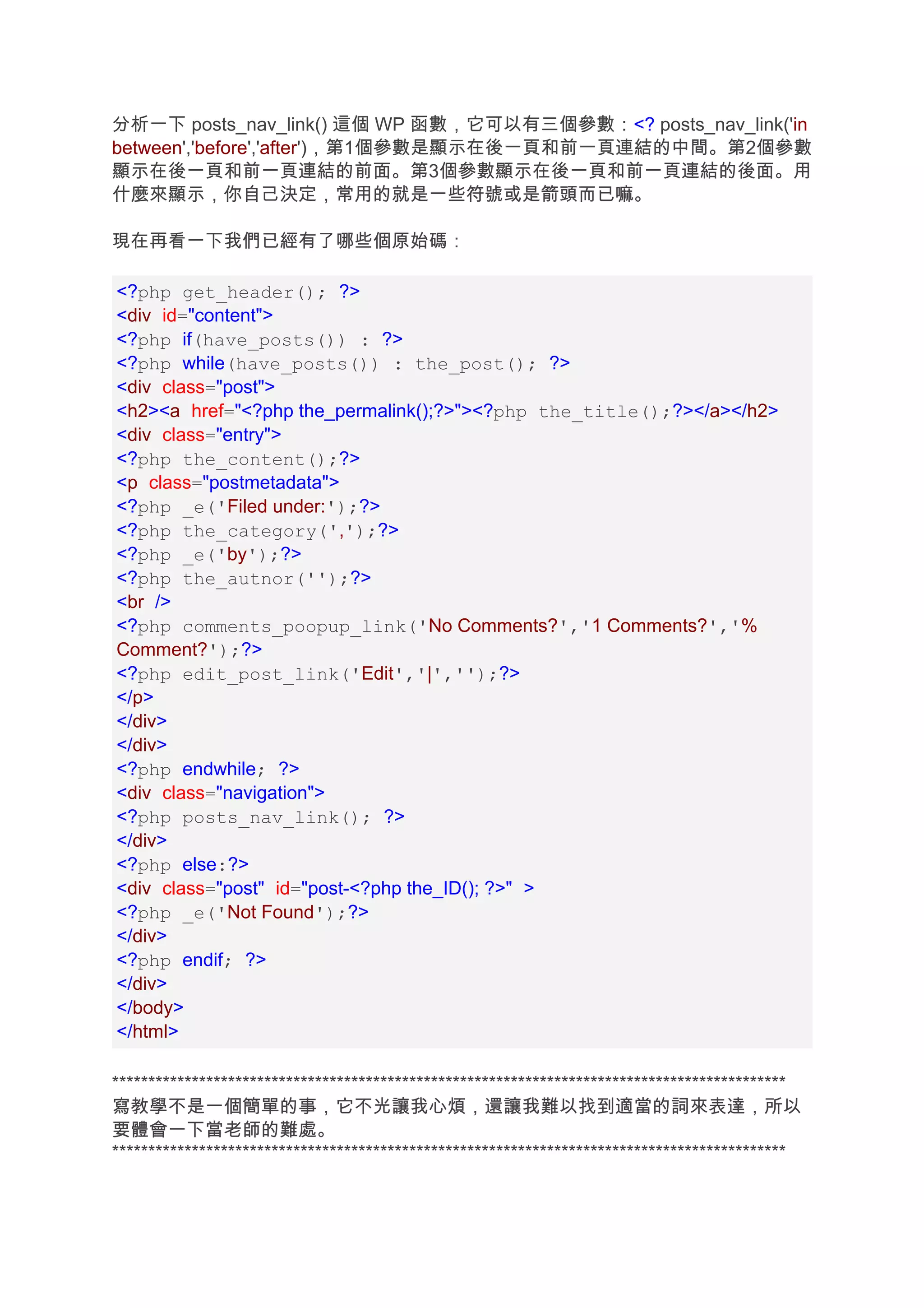 分析一下 posts_nav_link() 這個 WP 函數，它可以有三個參數：<? posts_nav_link('in
between','before','after')，第1個參數是顯示在後一頁和前一頁連結的中間。第2個參數
顯示在後一頁和前一頁連結的前面。第3個參數顯示在後一頁和前一頁連結的後面。用
什麼來顯示，你自己決定，常用的就是一些符號或是箭頭而已嘛。

現在再看一下我們已經有了哪些個原始碼：

<?php get_header(); ?>
<div id="content">
<?php if(have_posts()) : ?>
<?php while(have_posts()) : the_post(); ?>
<div class="post">
<h2><a href="<?php the_permalink();?>"><?php the_title();?></a></h2>
<div class="entry">
<?php the_content();?>
<p class="postmetadata">
<?php _e('Filed under:');?>
<?php the_category(',');?>
<?php _e('by');?>
<?php the_autnor('');?>
<br />
<?php comments_poopup_link('No Comments?','1 Comments?','%
Comment?');?>
<?php edit_post_link('Edit','|','');?>
</p>
</div>
</div>
<?php endwhile; ?>
<div class="navigation">
<?php posts_nav_link(); ?>
</div>
<?php else:?>
<div class="post" id="post-<?php the_ID(); ?>" >
<?php _e('Not Found');?>
</div>
<?php endif; ?>
</div>
</body>
</html>

*********************************************************************************************
寫教學不是一個簡單的事，它不光讓我心煩，還讓我難以找到適當的詞來表達，所以
要體會一下當老師的難處。
*********************************************************************************************
 