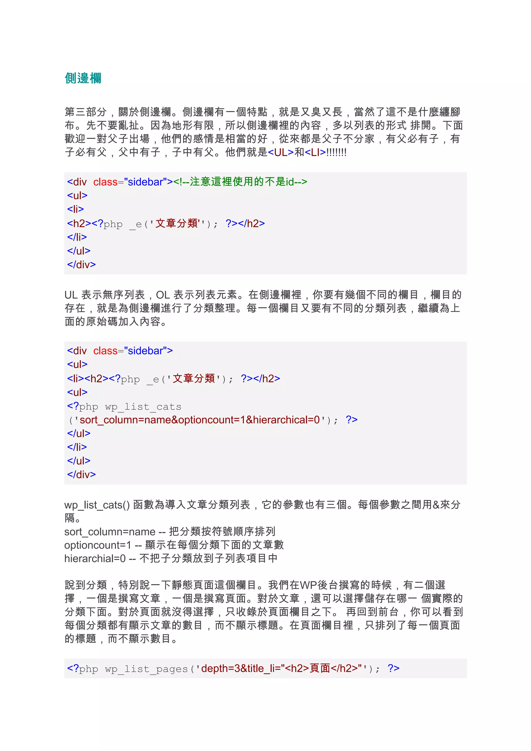 側邊欄

第三部分，關於側邊欄。側邊欄有一個特點，就是又臭又長，當然了這不是什麼纏腳
布。先不要亂扯。因為地形有限，所以側邊欄裡的內容，多以列表的形式 排開。下面
歡迎一對父子出場，他們的感情是相當的好，從來都是父子不分家，有父必有子，有
子必有父，父中有子，子中有父。他們就是<UL>和<LI>!!!!!!!

<div class="sidebar"><!--注意這裡使用的不是id-->
<ul>
<li>
<h2><?php _e('文章分類''); ?></h2>
</li>
</ul>
</div>

UL 表示無序列表，OL 表示列表元素。在側邊欄裡，你要有幾個不同的欄目，欄目的
存在，就是為側邊欄進行了分類整理。每一個欄目又要有不同的分類列表，繼續為上
面的原始碼加入內容。

<div class="sidebar">
<ul>
<li><h2><?php _e('文章分類'); ?></h2>
<ul>
<?php wp_list_cats
('sort_column=name&optioncount=1&hierarchical=0'); ?>
</ul>
</li>
</ul>
</div>

wp_list_cats() 函數為導入文章分類列表，它的參數也有三個。每個參數之間用&來分
隔。
sort_column=name -- 把分類按符號順序排列
optioncount=1 -- 顯示在每個分類下面的文章數
hierarchial=0 -- 不把子分類放到子列表項目中

說到分類，特別說一下靜態頁面這個欄目。我們在WP後台撰寫的時候，有二個選
擇，一個是撰寫文章，一個是撰寫頁面。對於文章，還可以選擇儲存在哪一 個實際的
分類下面。對於頁面就沒得選擇，只收錄於頁面欄目之下。 再回到前台，你可以看到
每個分類都有顯示文章的數目，而不顯示標題。在頁面欄目裡，只排列了每一個頁面
的標題，而不顯示數目。

<?php wp_list_pages('depth=3&title_li="<h2>頁面</h2>"'); ?>
 