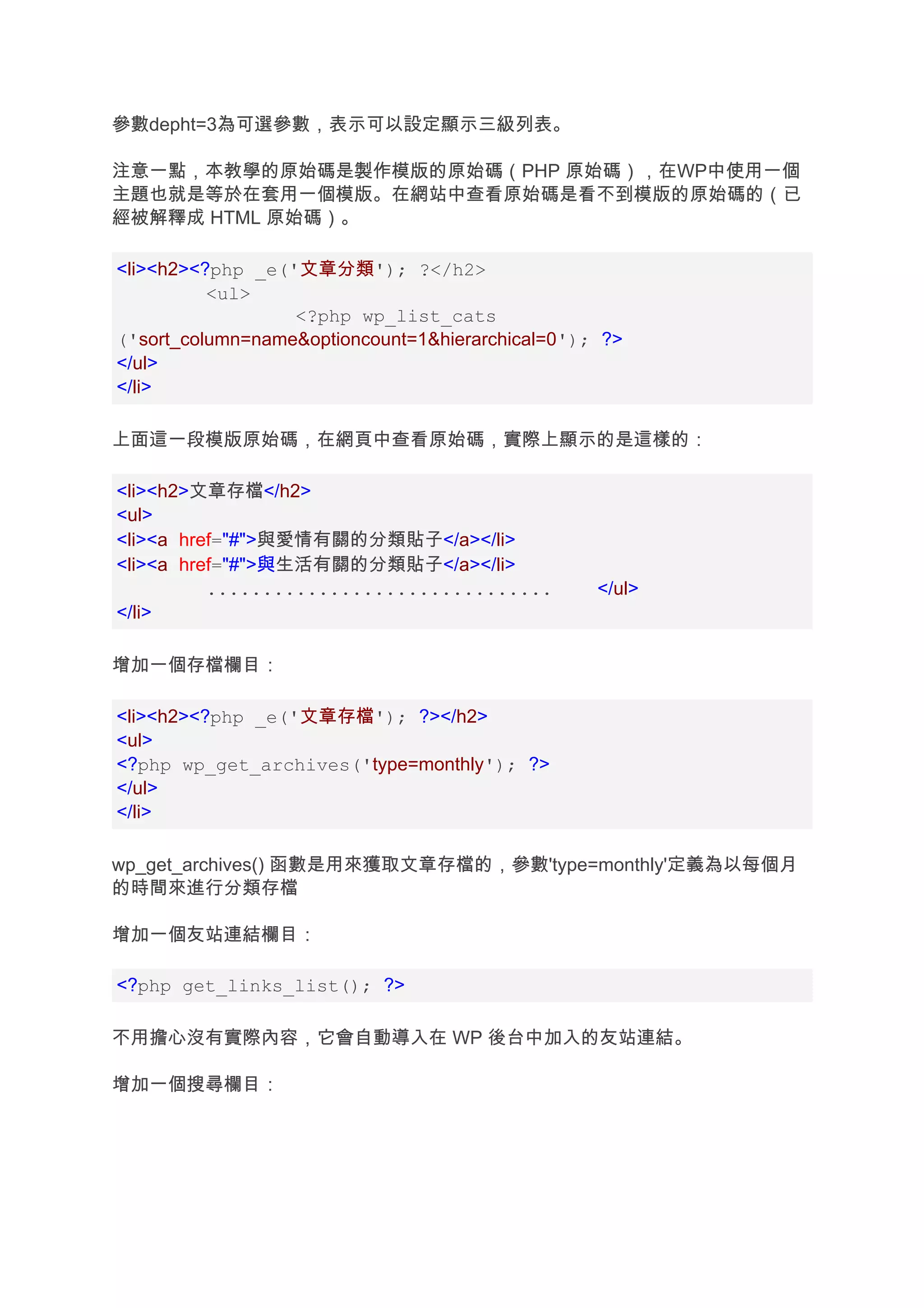 參數depht=3為可選參數，表示可以設定顯示三級列表。

注意一點，本教學的原始碼是製作模版的原始碼（PHP 原始碼），在WP中使用一個
主題也就是等於在套用一個模版。在網站中查看原始碼是看不到模版的原始碼的（已
經被解釋成 HTML 原始碼）。

<li><h2><?php _e('文章分類'); ?</h2>
          <ul>
                  <?php wp_list_cats
('sort_column=name&optioncount=1&hierarchical=0'); ?>
</ul>
</li>

上面這一段模版原始碼，在網頁中查看原始碼，實際上顯示的是這樣的：

<li><h2>文章存檔</h2>
<ul>
<li><a href="#">與愛情有關的分類貼子</a></li>
<li><a href="#">與生活有關的分類貼子</a></li>
          ...............................         </ul>
</li>

增加一個存檔欄目：

<li><h2><?php _e('文章存檔'); ?></h2>
<ul>
<?php wp_get_archives('type=monthly'); ?>
</ul>
</li>

wp_get_archives() 函數是用來獲取文章存檔的，參數'type=monthly'定義為以每個月
的時間來進行分類存檔

增加一個友站連結欄目：

<?php get_links_list(); ?>

不用擔心沒有實際內容，它會自動導入在 WP 後台中加入的友站連結。

增加一個搜尋欄目：
 