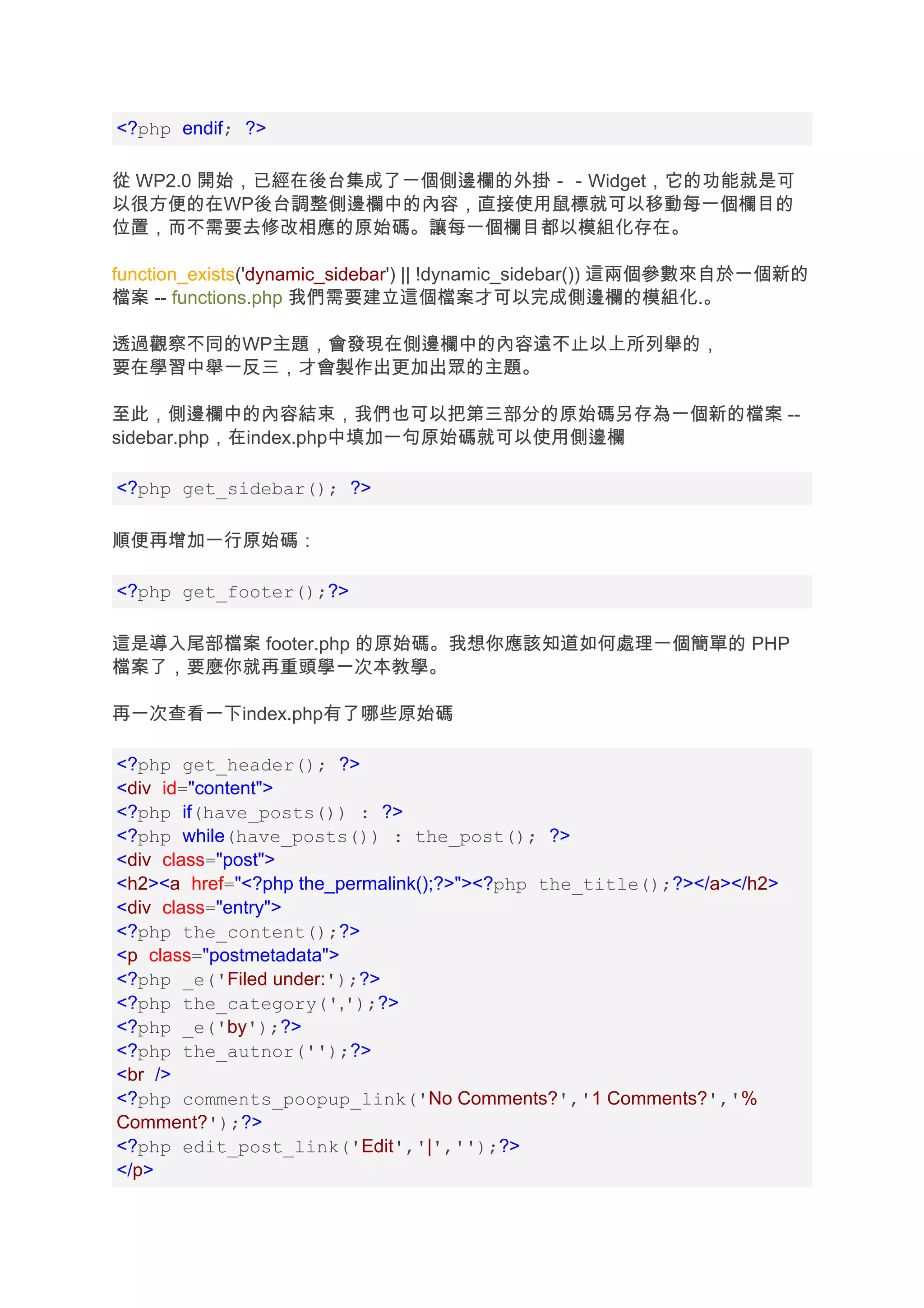 <?php endif; ?>

從 WP2.0 開始，已經在後台集成了一個側邊欄的外掛－－Widget，它的功能就是可
以很方便的在WP後台調整側邊欄中的內容，直接使用鼠標就可以移動每一個欄目的
位置，而不需要去修改相應的原始碼。讓每一個欄目都以模組化存在。

function_exists('dynamic_sidebar') || !dynamic_sidebar()) 這兩個參數來自於一個新的
檔案 -- functions.php 我們需要建立這個檔案才可以完成側邊欄的模組化.。

透過觀察不同的WP主題，會發現在側邊欄中的內容遠不止以上所列舉的，
要在學習中舉一反三，才會製作出更加出眾的主題。

至此，側邊欄中的內容結束，我們也可以把第三部分的原始碼另存為一個新的檔案 --
sidebar.php，在index.php中填加一句原始碼就可以使用側邊欄

<?php get_sidebar(); ?>

順便再增加一行原始碼：

<?php get_footer();?>

這是導入尾部檔案 footer.php 的原始碼。我想你應該知道如何處理一個簡單的 PHP
檔案了，要麼你就再重頭學一次本教學。

再一次查看一下index.php有了哪些原始碼

<?php get_header(); ?>
<div id="content">
<?php if(have_posts()) : ?>
<?php while(have_posts()) : the_post(); ?>
<div class="post">
<h2><a href="<?php the_permalink();?>"><?php the_title();?></a></h2>
<div class="entry">
<?php the_content();?>
<p class="postmetadata">
<?php _e('Filed under:');?>
<?php the_category(',');?>
<?php _e('by');?>
<?php the_autnor('');?>
<br />
<?php comments_poopup_link('No Comments?','1 Comments?','%
Comment?');?>
<?php edit_post_link('Edit','|','');?>
</p>
 