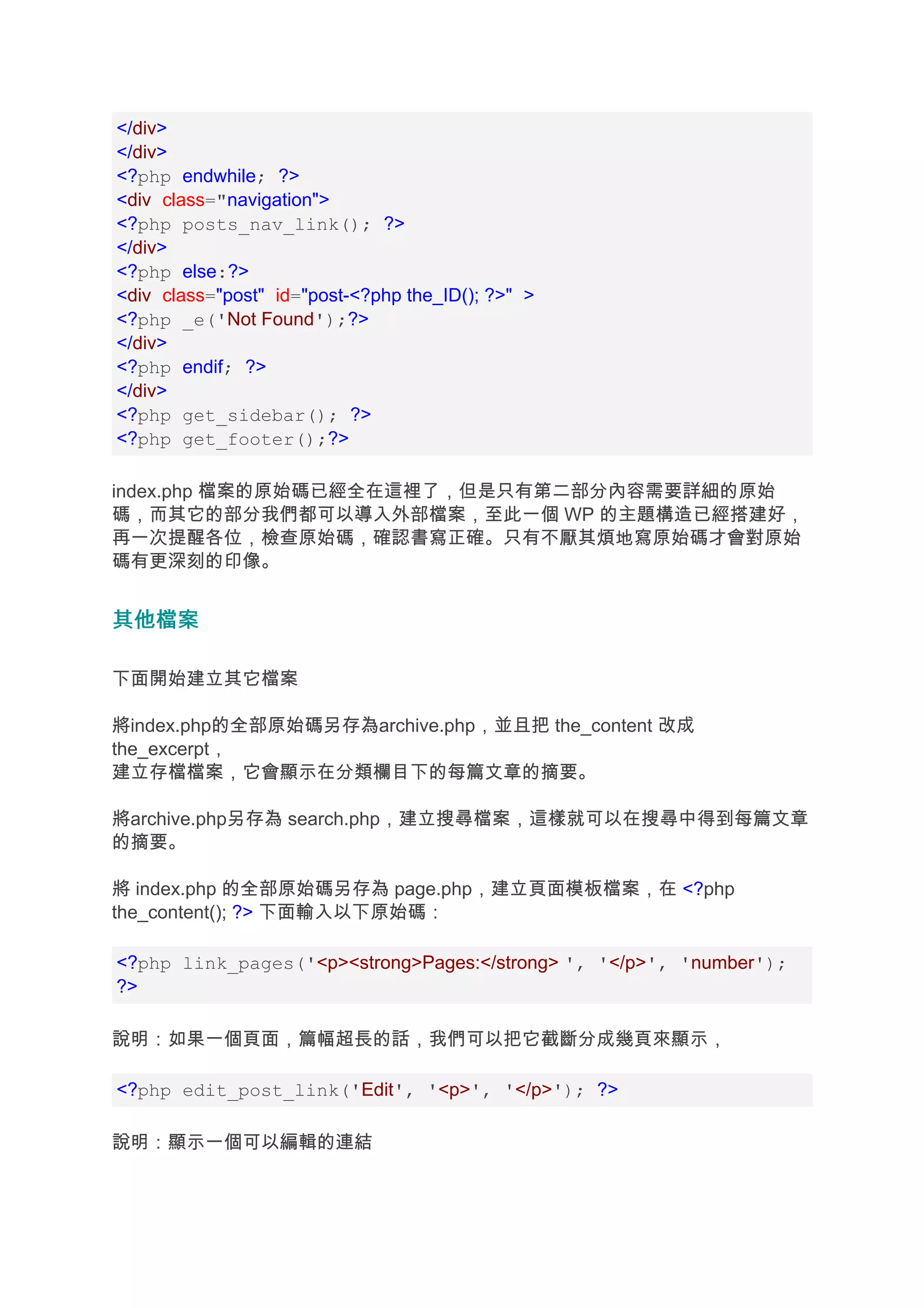 </div>
</div>
<?php endwhile; ?>
<div class="navigation">
<?php posts_nav_link(); ?>
</div>
<?php else:?>
<div class="post" id="post-<?php the_ID(); ?>" >
<?php _e('Not Found');?>
</div>
<?php endif; ?>
</div>
<?php get_sidebar(); ?>
<?php get_footer();?>

index.php 檔案的原始碼已經全在這裡了，但是只有第二部分內容需要詳細的原始
碼，而其它的部分我們都可以導入外部檔案，至此一個 WP 的主題構造已經搭建好，
再一次提醒各位，檢查原始碼，確認書寫正確。只有不厭其煩地寫原始碼才會對原始
碼有更深刻的印像。


其他檔案

下面開始建立其它檔案

將index.php的全部原始碼另存為archive.php，並且把 the_content 改成
the_excerpt，
建立存檔檔案，它會顯示在分類欄目下的每篇文章的摘要。

將archive.php另存為 search.php，建立搜尋檔案，這樣就可以在搜尋中得到每篇文章
的摘要。

將 index.php 的全部原始碼另存為 page.php，建立頁面模板檔案，在 <?php
the_content(); ?> 下面輸入以下原始碼：

<?php link_pages('<p><strong>Pages:</strong> ', '</p>', 'number');
?>

說明：如果一個頁面，篇幅超長的話，我們可以把它截斷分成幾頁來顯示，

<?php edit_post_link('Edit', '<p>', '</p>'); ?>

說明：顯示一個可以編輯的連結
 