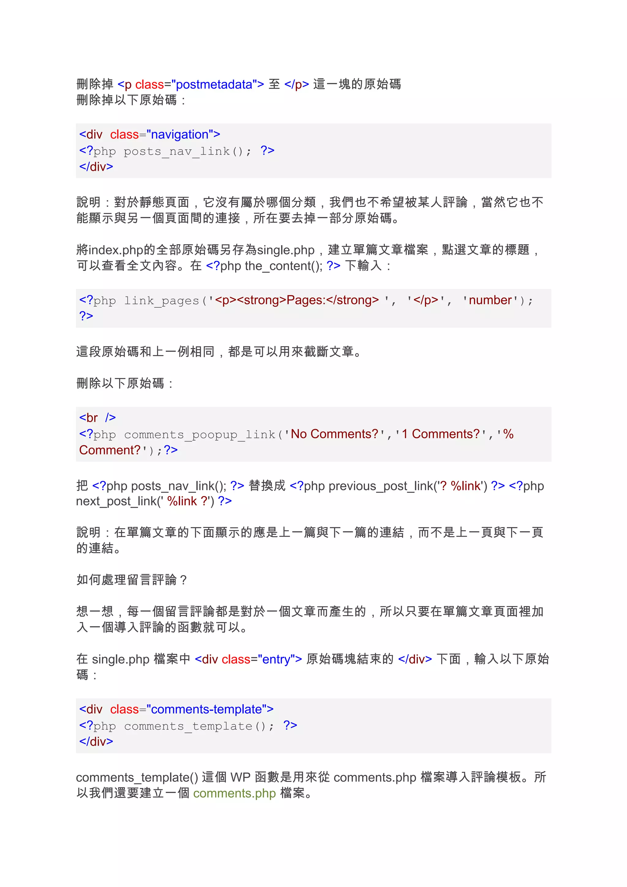 刪除掉 <p class="postmetadata"> 至 </p> 這一塊的原始碼
刪除掉以下原始碼：

<div class="navigation">
<?php posts_nav_link(); ?>
</div>

說明：對於靜態頁面，它沒有屬於哪個分類，我們也不希望被某人評論，當然它也不
能顯示與另一個頁面間的連接，所在要去掉一部分原始碼。

將index.php的全部原始碼另存為single.php，建立單篇文章檔案，點選文章的標題，
可以查看全文內容。在 <?php the_content(); ?> 下輸入：

<?php link_pages('<p><strong>Pages:</strong> ', '</p>', 'number');
?>

這段原始碼和上一例相同，都是可以用來截斷文章。

刪除以下原始碼：

<br />
<?php comments_poopup_link('No Comments?','1 Comments?','%
Comment?');?>

把 <?php posts_nav_link(); ?> 替換成 <?php previous_post_link('? %link') ?> <?php
next_post_link(' %link ?') ?>

說明：在單篇文章的下面顯示的應是上一篇與下一篇的連結，而不是上一頁與下一頁
的連結。

如何處理留言評論？

想一想，每一個留言評論都是對於一個文章而產生的，所以只要在單篇文章頁面裡加
入一個導入評論的函數就可以。

在 single.php 檔案中 <div class="entry"> 原始碼塊結束的 </div> 下面，輸入以下原始
碼：

<div class="comments-template">
<?php comments_template(); ?>
</div>

comments_template() 這個 WP 函數是用來從 comments.php 檔案導入評論模板。所
以我們還要建立一個 comments.php 檔案。
 