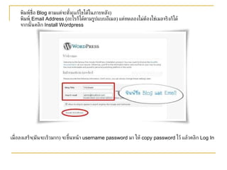 พิมพ์ชื่อ  Blog  ตามแต่จะตั้ง ( แก้ไขได้ในภายหลัง ) พิมพ์  Email Address ( อะไรก็ได้ตามรูปแบบอีเมล )  แค่ทดลองไม่ต้องใช่เมลจริงก็ได้   จากนั้นคลิก  Install Wordpress เมื่อลงเสร็จ ( มันจะเร็วมาก )  จะขึ้นหน้า  username password  มา ให้  copy password  ไว้ แล้วคลิก  Log In 