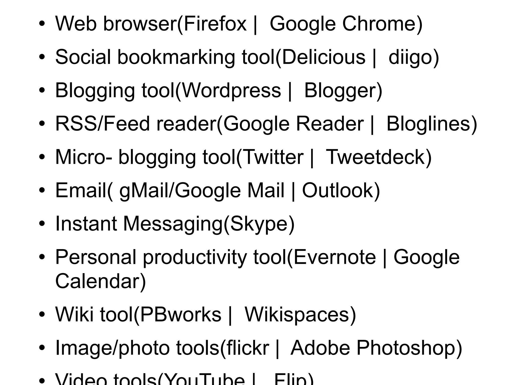Web browser(Firefox |  Google Chrome) Social bookmarking tool(Delicious |  diigo) Blogging tool(Wordpress |  Blogger) RSS/Feed reader(Google Reader |  Bloglines) Micro- blogging tool(Twitter |  Tweetdeck) Email( gMail/Google Mail | Outlook) Instant Messaging(Skype) Personal productivity tool(Evernote | Google Calendar) Wiki tool(PBworks |  Wikispaces) Image/photo tools(flickr |  Adobe Photoshop) Video tools(YouTube |  Flip) Audio/podcasting tools(Audacity |  iTunes) Social networking(Ning | LinkedIn | Facebook) 