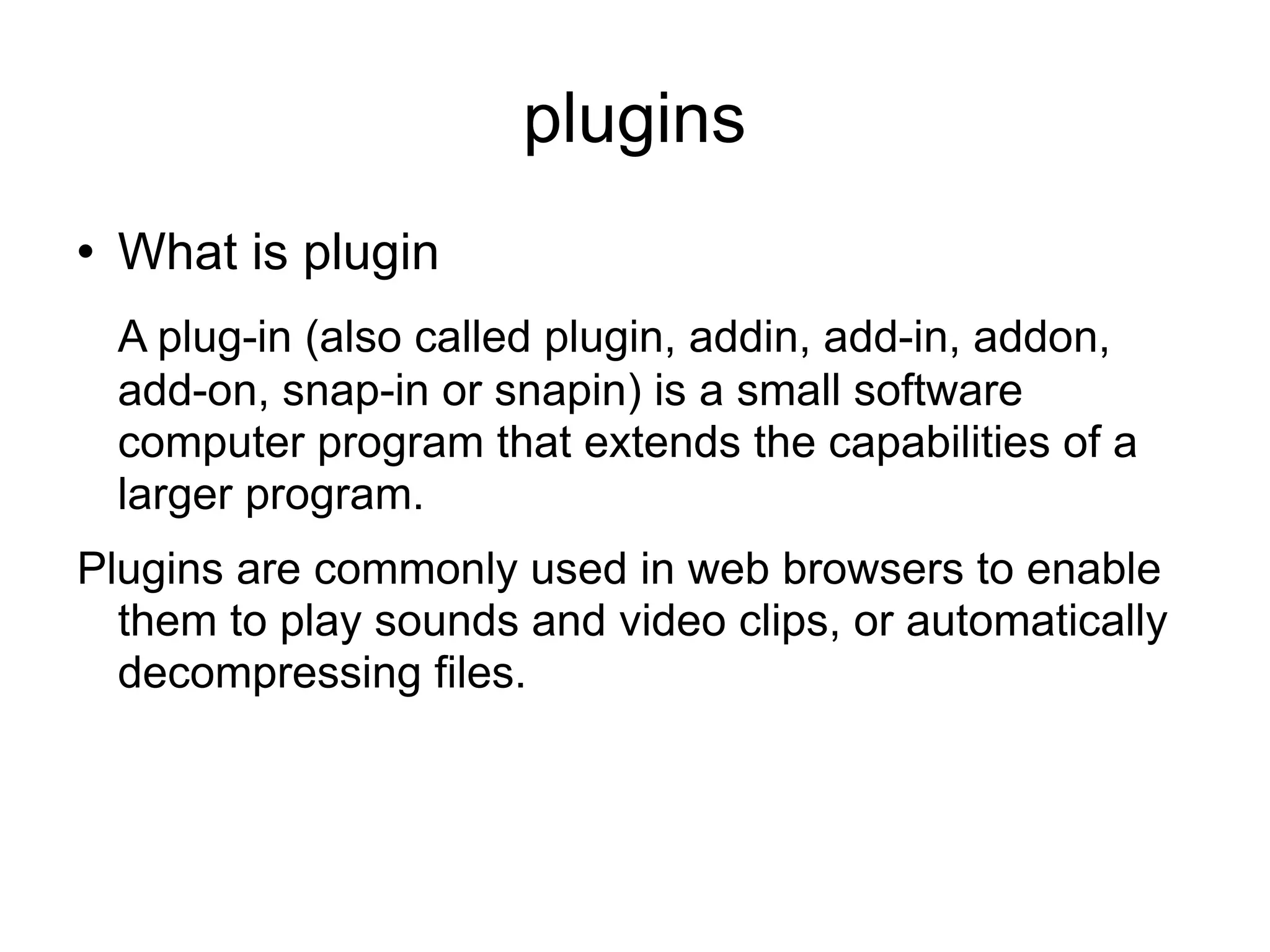 plugins What is plugin A plug-in (also called plugin, addin, add-in, addon, add-on, snap-in or snapin) is a small software computer program that extends the capabilities of a larger program. Plugins are commonly used in web browsers to enable them to play sounds and video clips, or automatically decompressing files. 
