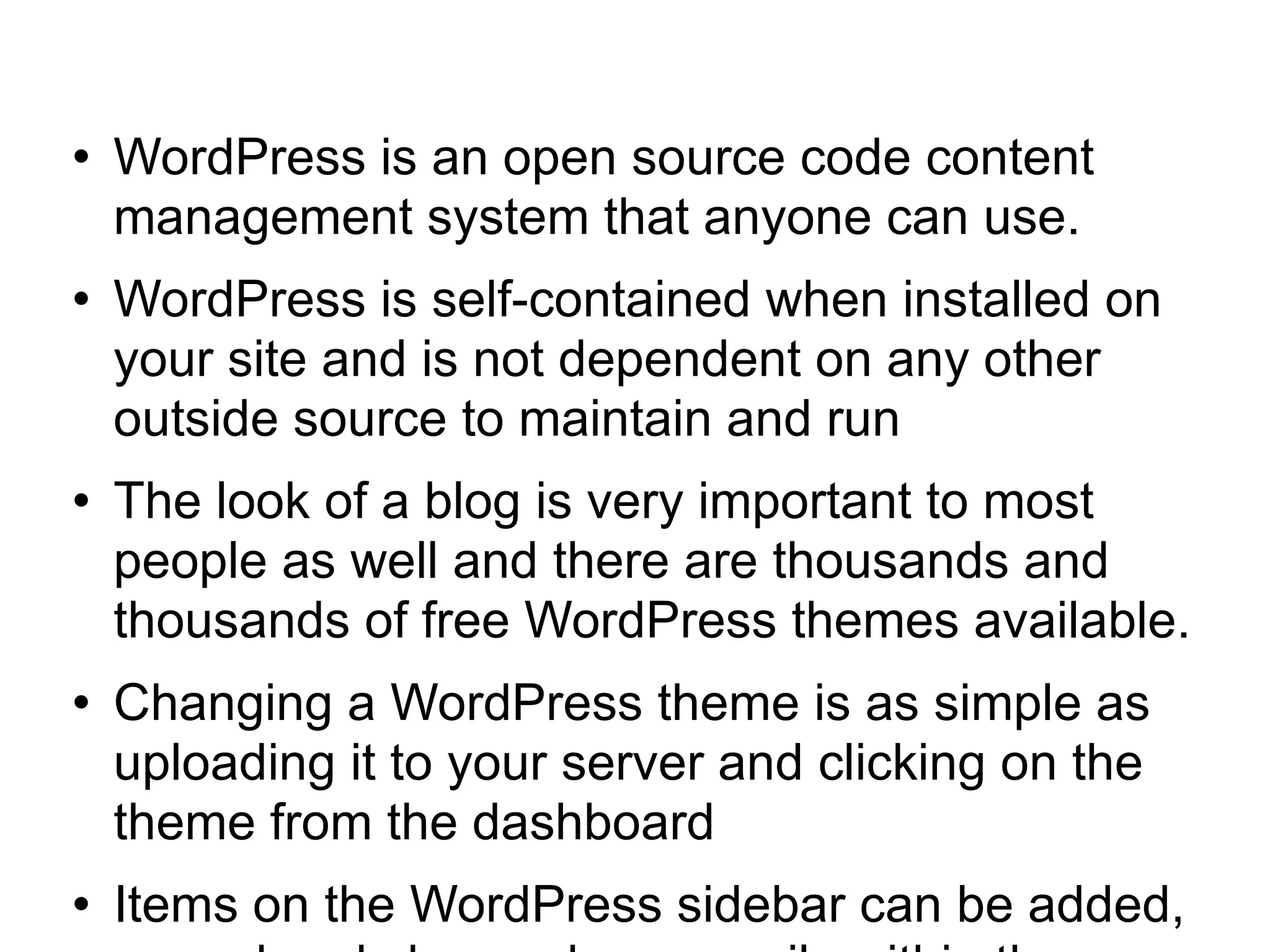 WordPress is an open source code content management system that anyone can use. WordPress is self-contained when installed on your site and is not dependent on any other outside source to maintain and run The look of a blog is very important to most people as well and there are thousands and thousands of free WordPress themes available. Changing a WordPress theme is as simple as uploading it to your server and clicking on the theme from the dashboard Items on the WordPress sidebar can be added, moved and changed very easily within the WordPress dashboard using sidebar widgets 