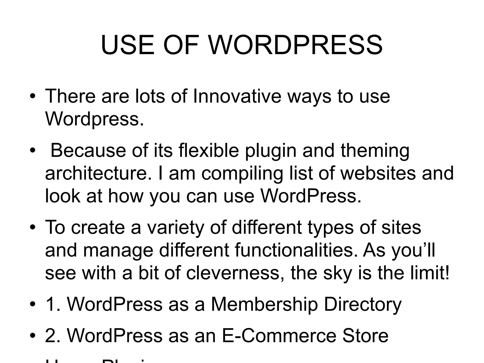 USE OF WORDPRESS There are lots of Innovative ways to use Wordpress. Because of its flexible plugin and theming architecture. I am compiling list of websites and look at how you can use WordPress. To create a variety of different types of sites and manage different functionalities. As you’ll see with a bit of cleverness, the sky is the limit! 1. WordPress as a Membership Directory 2. WordPress as an E-Commerce Store Use a Plugin 