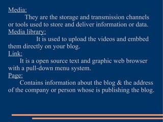 Media: They are the storage and transmission channels or tools used to store and deliver information or data. Media library: It is used to upload the videos and embbed them directly on your blog. Link: It is a open source text and graphic web browser with a pull-down menu system. Page: Contains information about the blog & the address of the company or person whose is publishing the blog. 