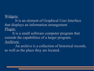 Widgets: It is an element of Graphical User Interface that displays an information arrangement Plugin: It is a small software computer program that extends the capabilities of a larger program. Archives: An archive is a collection of historical records, as well as the place they are located. 
