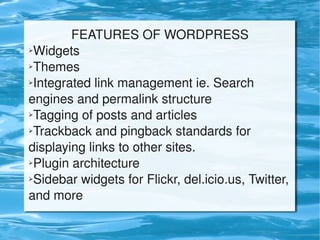 FEATURES OF WORDPRESS
    ➢Widgets

    ➢Themes

    ➢Integrated link management ie. Search     


    engines and permalink structure
    ➢Tagging of posts and articles

    ➢Trackback and pingback standards for   


    displaying links to other sites.
    ➢Plugin architecture

    ➢Sidebar widgets for Flickr, del.icio.us, Twitter, 


    and more 
                              
 