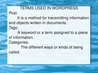 TERMS USED IN WORDPRESS
    Post:
            It is a method for transmitting information 
    and objects wriiten in documents.
    Tags:
            A keyword or a term assigned to a piece 
    of information.
    Categories:
               The different ways or kinds of being 
    called.


                              
 