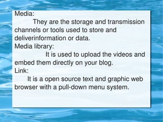 Media:
              They are the storage and transmission 
    channels or tools used to store and 
    deliverinformation or data.
    Media library:
                     It is used to upload the videos and 
    embed them directly on your blog.
    Link:
           It is a open source text and graphic web 
    browser with a pull­down menu system.


                               
 