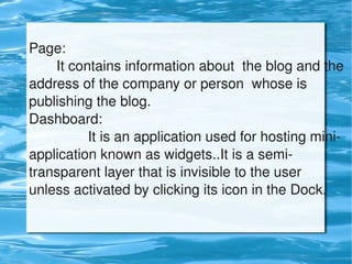 Page:
           It contains information about  the blog and the 
    address of the company or person  whose is 
    publishing the blog.
    Dashboard:
                   It is an application used for hosting mini­
    application known as widgets..It is a semi­
    transparent layer that is invisible to the user 
    unless activated by clicking its icon in the Dock. 


                               
 