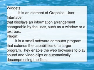 Widgets:
               It is an element of Graphical User 
    Interface
    that displays an information arrangement 
    changeable by the user, such as a window or a 
    text box. 
    Plugin:
            It is a small software computer program 
    that extends the capabilities of a larger 
    program.They enable the web browsers to play 
    sound and video clips or automatically 
    decompressing the files.
                             
 