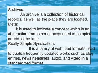 Archives:
               An archive is a collection of historical 
    records, as well as the place they are located.
    Meta:
           It is used to indicate a concept which is an 
    abstraction from other concept,used to complete 
    or add to the later.
    Really Simple Syndication: 
                       It is a family of web feed formats used 
    to publish frequently updated works such as blog 
    entries, news headlines, audio, and video in a 
    standardized format.
                                
 
