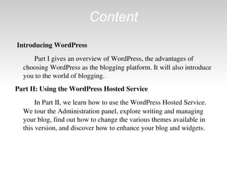 Content Introducing WordPress Part I gives an overview of WordPress, the advantages of choosing WordPress as the blogging platform. It will also introduce you to the world of blogging. Part II: Using the WordPress Hosted Service In Part II, we learn how to use the WordPress Hosted Service. We tour the Administration panel, explore writing and managing your blog, find out how to change the various themes available in this version, and discover how to enhance your blog and widgets. 