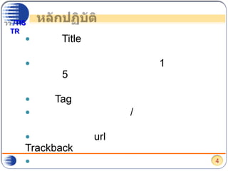 หลักปฏิบัติระบุ Title ของเนื้อเรื่องให้ชัดเจน แต่ไม่ยาวเกินไปมีข้อความเกริ่นนำประมาณ 1 พารากราฟ (ไม่เกิน 5 บรรทัด) แล้วใช้เครื่องมือแบ่งตอน เพื่อนำเสนอเนื้อหาละเอียดระบุ Tag กำกับเนื้อหาเรื่องให้เหมาะสมเลือกหมวดเนื้อหา/กำหนดเนื้อหาที่เหมาะสมอ้างอิงurl แหล่งข้อมูลต้นฉบับด้วย Trackbackใช้ภาษาสุภาพให้ความสำคัญกับการใช้ภาษาไทยที่เหมาะสม โดยเฉพาะคำทับศัพท์ และการใช้เครื่องหมายวรรคตอน4