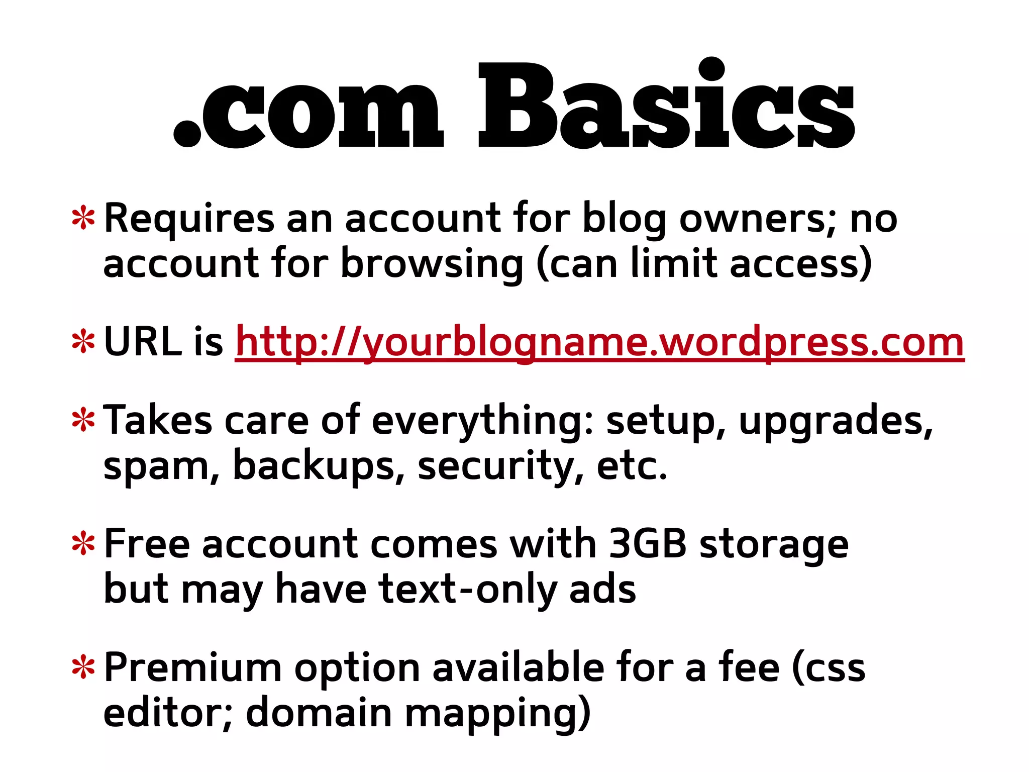 .com Basics
Requires an account for blog owners; no
account for browsing (can limit access)
URL is http://yourblogname.wordpress.com
Takes care of everything: setup, upgrades,
spam, backups, security, etc.
Free account comes with 3GB storage
but may have text-only ads
Premium option available for a fee (css
editor; domain mapping)
 