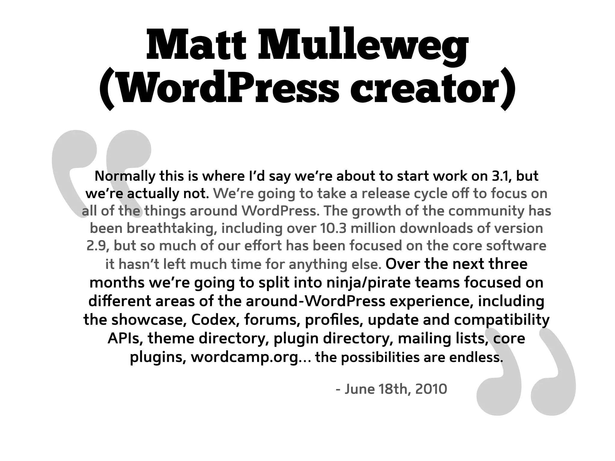 “   Matt Mulleweg
  (WordPress creator)
  Normally this is where I’d say we’re about to start work on 3.1, but
we’re actually not. We’re going to take a release cycle oﬀ to focus on
all of the things around WordPress. The growth of the community has
 been breathtaking, including over 10.3 million downloads of version
 2.9, but so much of our eﬀort has been focused on the core software
     it hasn’t left much time for anything else. Over the next three
 months we’re going to split into ninja/pirate teams focused on
 diﬀerent areas of the around-WordPress experience, including
the showcase, Codex, forums, proﬁles, update and compatibility
    APIs, theme directory, plugin directory, mailing lists, core
      plugins, wordcamp.org… the possibilities are endless.

                                     - June 18th, 2010
 