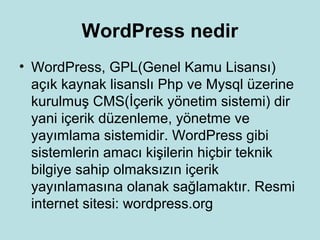 WordPress nedir
• WordPress, GPL(Genel Kamu Lisansı)
açık kaynak lisanslı Php ve Mysql üzerine
kurulmuş CMS(İçerik yönetim sistemi) dir
yani içerik düzenleme, yönetme ve
yayımlama sistemidir. WordPress gibi
sistemlerin amacı kişilerin hiçbir teknik
bilgiye sahip olmaksızın içerik
yayınlamasına olanak sağlamaktır. Resmi
internet sitesi: wordpress.org
 
