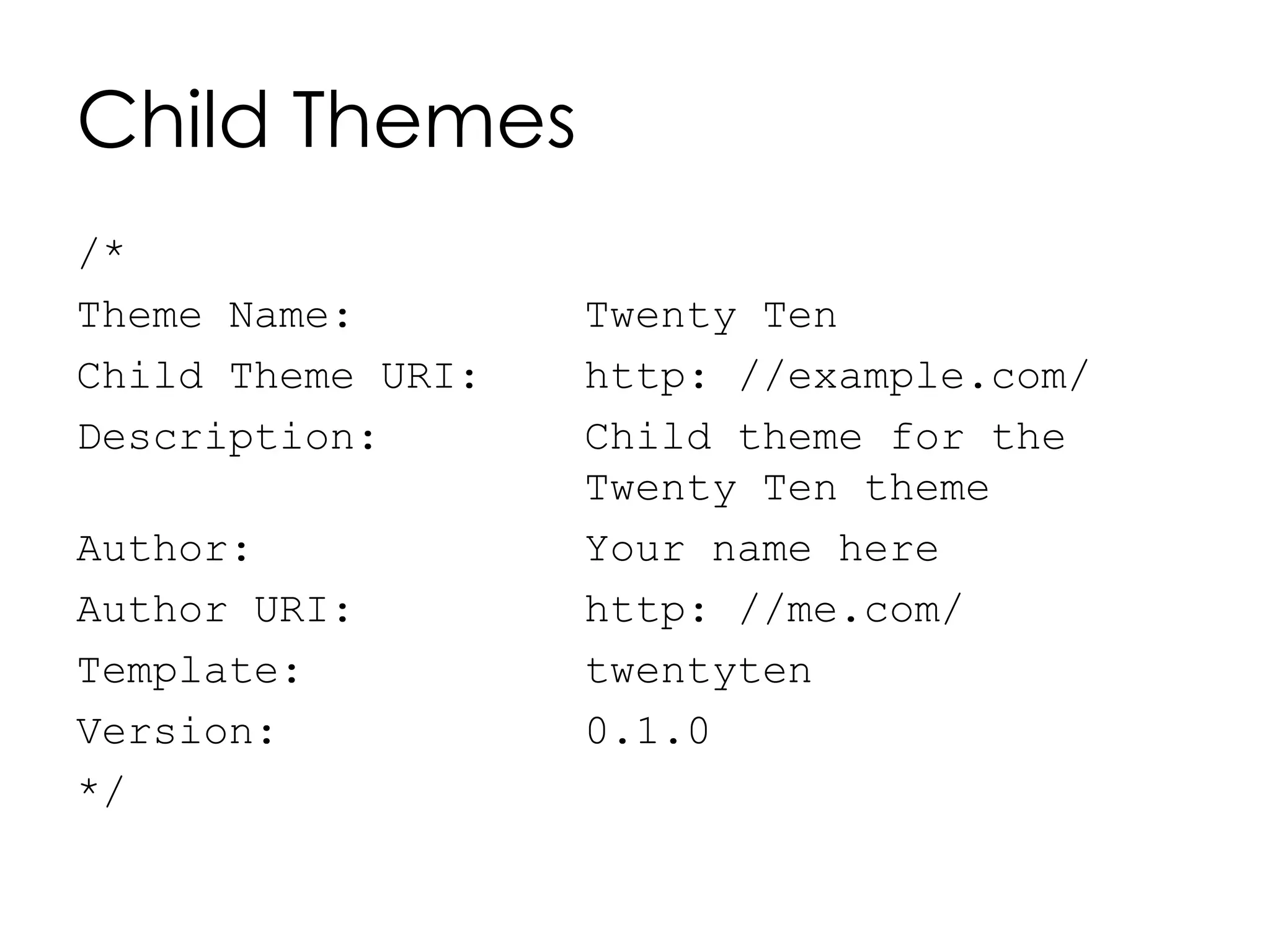 Child Themes
/*
Theme Name: Twenty Ten
Child Theme URI: http: //example.com/
Description: Child theme for the
Twenty Ten theme
Author: Your name here
Author URI: http: //me.com/
Template: twentyten
Version: 0.1.0
*/
 